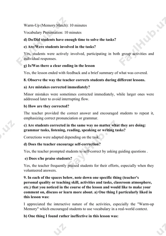 rected immediately? minor mistakes were sometimes corrected immediately, while larger ones were addressed later to avoid interrupting flow. b) how are they corrected? the teacher provided the correct answer and encouraged students to repeat it, emphasizing correct pronunciation or grammar. c) are students corrected in the same way no matter what they are doing: grammar tasks, listening, reading, speaking or writing tasks? corrections were adapted depending on the task. d) does the teacher encourage self-correction? yes, the teacher prompted students to self-correct by asking guiding questions . e) does s/he praise students? yes, the teacher frequently praised students for their efforts, especially when they volunteered answers. 9. in each of the spaces below, note down one specific thing (teacher's personal quality or teaching skill, activities and tasks, classroom atmosphere, etc.) that you noticed in the course of the lesson and would like to make your comment on, discuss or learn …