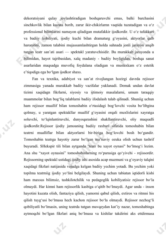 vchi bosh bo‘gandir. tomoshabin teatrga hayotiy zarur bo‘lgan ma’naviy ozuka olish uchun tashrif buyuradi. shekspir tili bilan aytganda "teatr bu xayot oynasi" bo‘lmog‘i lozim. ana shu “xayot oynasini” tomoshabinlarning ro‘parasiga qo‘yivchi - rejissordir. rejissorning spektakl ustidagi ijodiy ishi asosida acap mazmuni va g‘oyaviy talqini xaqidagi fikrlari natijasida vujudga kelgan badiiy yechim yotadi. bu yechim yoki topilma teatrniig ijodiy yo‘lini belgilaydi. shuning uchun tabiatan iqtidorli kishi ham maxsus bilimsiz, tashkilotchilik va pedagoglik kobiliyatisiz rejissor bo‘la olmaydi. har kimni ham rejissorlik kasbiga o‘qitib bo‘lmaydi. agar unda - inson hayotini kuzata olish, fantaziya qilish, yumorni qabul qilish, extiros va ritmni his qilish tuyg‘usi bo‘lmasa hech kachon rejissor bo‘la olmaydi. rejissor nechog‘li qobiliyatli bo‘lmasin, uning teatrda tutgan mavqeydan kat’iy nazar, tomoshabinga aytmoqchi bo‘lgan fikrlari aniq bo‘lmasa va kishilar takdirini aks ettdirmasa spektakl tushunarli bo‘lmaydi. har bir teatr va har bir rejissor, insoniyatning kelajak xaqida orzularini yoritishi, xozirgi zamon qalb torlarini chertishdek oliy vazifani xal …