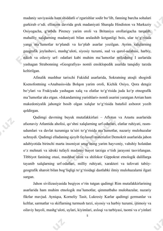 qo‘shni xalqlarning urf-odatlari, elatlar ruhiyati, rasm-udumlari va davlat tuzumiga ta’siri to‘g‘risida ma’lumotlar, nazariy mulohazalar uchraydi. qadimgi elladaning ajoyib faylasufi materialist demokrit asarlarida jahon adabiyotida birinchi marta insoniyat urug‘ining yarim hayvoniy, vahshiy holatdan o‘z mehnati va idroki tufayli madaniy hayot tarziga o‘tish jarayoni tasvirlangan. tibbiyot fanining otasi, mashhur olim va shifokor gippokrat etnologik dalillarga tayanib xalqlarning urf-odatlari, milliy ruhiyati, xarakteri va tafovuti tabiiy-geografik sharoit bilan bog‘liqligi to‘g‘risidagi dastlabki ilmiy mulohazalarni ilgari surgan. jahon sivilizasiyasida beqiyos o‘rin tutgan qadimgi rim mutafakkirlarining asarlarida ham muhim etnologik ma’lumotlar, qimmatbaho mulohazalar, nazariy fikrlar mavjud. ayniqsa, korneliy tasit, lukresiy karlar qadimgi germanlar va keltlar, sarmatlar va skiflarning turmush tarzi, siyosiy va harbiy tuzumi, ijtimoiy va oilaviy hayoli, mashg‘uloti, uylari, kiyimlari, axloqi va tarbiyasi, taomi va o‘yinlari to‘g‘risida ajoyib ma’lumotlar yozib qoldirganlar. tasit chirib borayotgan rim davlatining axloqiy inqiroziga «yovvoyi odam» (germanlar)ning qo‘pol va qashshoq, ammo sog‘lom va pok turniush tarzini qarama-qarshi qo‘yadi. muarrix shoir lukresiy kar …