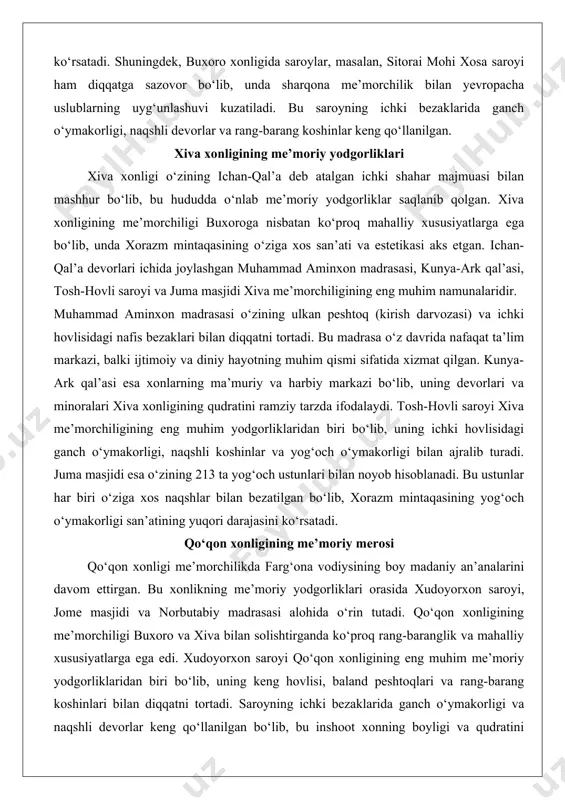rligi, naqshli koshinlar va yog‘och o‘ymakorligi bilan ajralib turadi. juma masjidi esa o‘zining 213 ta yog‘och ustunlari bilan noyob hisoblanadi. bu ustunlar har biri o‘ziga xos naqshlar bilan bezatilgan bo‘lib, xorazm mintaqasining yog‘och o‘ymakorligi san’atining yuqori darajasini ko‘rsatadi. qo‘qon xonligining me’moriy merosi qo‘qon xonligi me’morchilikda farg‘ona vodiysining boy madaniy an’analarini davom ettirgan. bu xonlikning me’moriy yodgorliklari orasida xudoyorxon saroyi, jome masjidi va norbutabiy madrasasi alohida o‘rin tutadi. qo‘qon xonligining me’morchiligi buxoro va xiva bilan solishtirganda ko‘proq rang-baranglik va mahalliy xususiyatlarga ega edi. xudoyorxon saroyi qo‘qon xonligining eng muhim me’moriy yodgorliklaridan biri bo‘lib, uning keng hovlisi, baland peshtoqlari va rang-barang koshinlari bilan diqqatni tortadi. saroyning ichki bezaklarida ganch o‘ymakorligi va naqshli devorlar keng qo‘llanilgan bo‘lib, bu inshoot xonning boyligi va qudratini namoyish etish uchun qurilgan edi. jome masjidi esa o‘zining katta gumbazi va nafis minorasi bilan qo‘qon shahrining markaziy diniy inshooti sifatida xizmat qilgan. norbutabiy madrasasi esa o‘zining simmetrik arxitekturasi va …