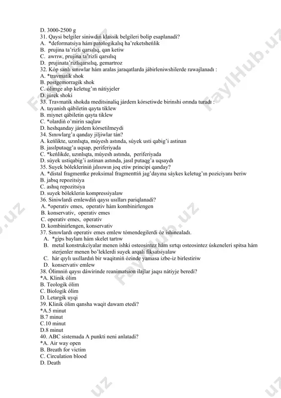 siniwdiń klassik belgileri bolip esaplanadi? a. *deformatsiya hám patologikalıq ha’reketsheńlik b. prujina ta’rizli qarsılıq, qan ketiw c. awrıw, prujina ta’rizli qarsılıq d. prujinata’rizliqarsılıq, gemartroz 32. kóp sanlı sınıwlar hám aralas jaraqatlarda jábirleniwshilerde rawajlanadı : a. *travmatik shok b. postgemorragik shok c. ólimge alıp keletug’ın nátiyjeler d. júrek shoki 33. travmatik shokda meditsinaliq járdem kórsetiwde birinshi orında turadı : a. tayanish qábiletin qayta tiklew b. miynet qábiletin qayta tiklew c. *olardiń o’mirin saqlaw d. heshqanday járdem kórsetilmeydi 34. sınıwlarg’a qanday jiljiwlar tán? a. keńlikte, uzınlıqta, múyesh astında, súyek usti qabig’i astinan b. jasılputaqg’a uqsap, periferiyada c. *keńlikde, uzınlıqta, múyesh astında, periferiyada d. súyek ustiqabig’i astinan astında, jasıl putaqg’a uqsaydı 35. suyek bólekleriniń jılısıwın joq etiw principi qanday? a. *distal fragmentke proksimal fragmenttiń jag’dayına sáykes keletug’ın poziciyanı beriw b. jabıq repozitsiya c. ashıq repozitsiya d. suyek bóleklerin kompressiyalaw 36. siniwlardi emlewdiń qaysı usılları pariqlanadi? a. *operativ emes, operativ hám kombinirlengen b. konservativ, …