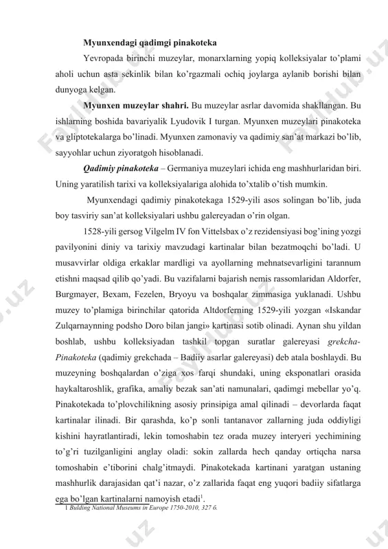 echimining to’g’ri tuzilganligini anglay oladi: sokin zallarda hech qanday ortiqcha narsa tomoshabin e’tiborini chalg’itmaydi. pinakotekada kartinani yaratgan ustaning mashhurlik darajasidan qat’i nazar, o’z zallarida faqat eng yuqori badiiy sifatlarga ega bo’lgan kartinalarni namoyish etadi[footnoteref:1]. [1: bulding national museums in europe 1750-2010, 327 б. ] bavariya kurfyuristlar kolleksiyalari ko’p yillik tarixi davomida juda ko’p qiyinchiliklar ko’rdi. bular urushlar, o’g’riliklar va egalarining man-manligi oqibatida kelib chiqar edi. maksimilian i birinchilardan bo’lib, xvi asr nemis rangtasviriga qiziqish bildirdi. uning davrida 11 ta asar, a.dyurerning “to’rt avliyo” va “paumgartnerlar mehrobi” asarlari sotib olindi. bundan tashqari, maksimilian i p.rubensning asarlar to’plamiga asos soladi. vittelsbaxlar sulolasidan so’ng kolleksiya reyn pfalsgraflar oilasiga meros bo’lib o’tadi, ular aynan shu davrda kelib yashay boshlaydilar. karl teodor 1781-yili o’z kolleksiyasi uchun saroy bog’ida maxsus bino-galereya qurdiradi. bu galereyada kartinalar xronologik tartibda joylashtiriladi. bu galereyaning yana bir yangiligi — asarlarga yorug’lik berila boshlanadi. 8 ta zalda 700 kartina osilib, keyinchalik keng …