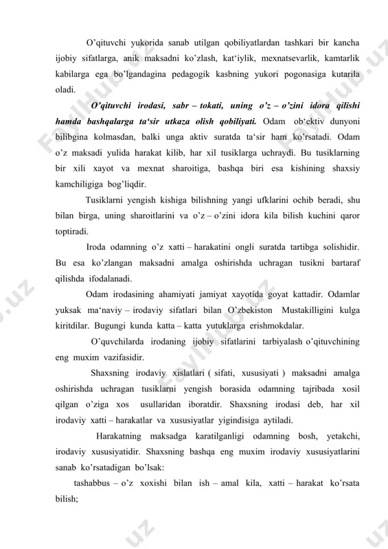 osh, yetakchi, irodaviy xususiyatidir. shaxsning bashqa eng muxim irodaviy xususiyatlarini sanab ko’rsatadigan bo’lsak: tashabbus – o’z xoxishi bilan ish – amal kila, xatti – harakat ko’rsata bilish; kat‘iyatlik – ikkilanmasdan, har tomonlama uylab qarorlar kabul kila olish va ularni izchil suratda amalga oshira bilish; sabotlilik – qiyinchiliklarga karshi ko’rashda gayratni bushashtirmasdan maksad orkasidan doimo kuva bilish; dadillik – ko’rkishga karshi tura olish va kuyilgan maksad yulida urinli tavakkalga bora olish; ishchanlik – qiyinchiliklarga karamasdan ishni oxirigacha yetkaza bilish. bolalar tayyor iroda bilan dunyoga kelmaydilar. irodaviy usishning eng harakterli xususiyati aktivlik va mustakillikdir. kuchli iroda egasi bo’lishning bir necha yullari mavjud: 1. boshlangan ishni oxirigacha yetkazish; 2. uchragan qiyinchiliklarni nolimay, maktanmay yengish; 3. xatto bir necha marta bo’zib qilish kerak bo’lsa ham boshlangan ishni oxirigacha yetkazish; 4. bugun qilish kerak bo’lgan ishni yertaga koldirmaslik; 5. qiziqkan narsalarga birdaniga kuch sarflamasdan, oldin va ketin bajarish; 6. iroda xosil qilish uchun xavasni keltiruvchi …