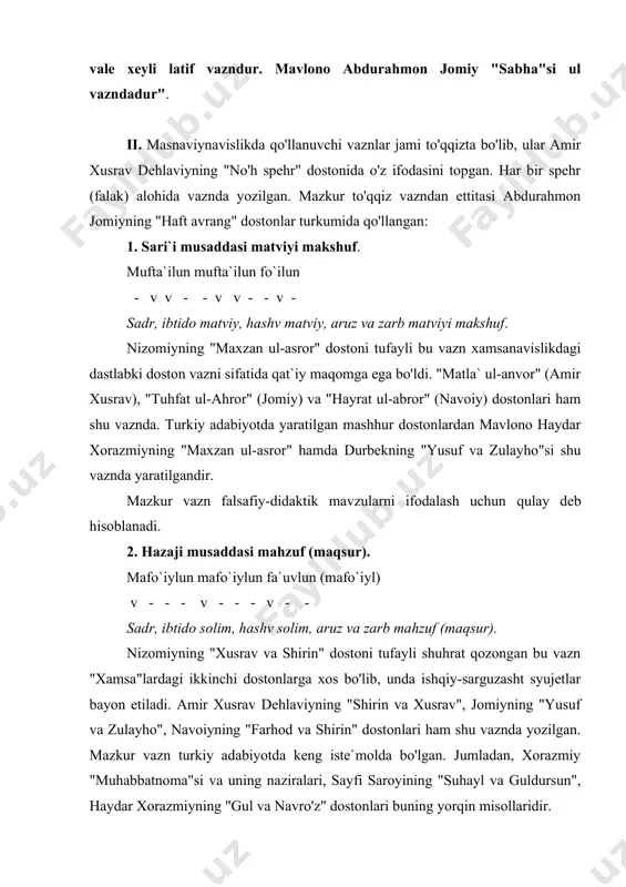 dir. 3. hazaji musaddasi axrabi maqbuzi mahzuf (maqsur). maf`uvlu mafo`ilun fa`uvlun (mafo`iyl). - - v v - v - v - - sadr, ibtido axrab, hashv maqbuz, aruz va zarb mahzuf. xamsalarning uchinchi dostonlari shu vaznda bo'lib, ko'proq ishq iztiroblari, dard va mahzun ohanglarni ifodalashga mo'ljallangan. nizomiy, amir xusrav, jomiy va alisher navoiyning layli va majnun haqidagi dostonlari, hoju kirmoniyning "gavharnoma"si shu vaznda yozilgan. 4. xafifi musaddasi maxbuni abtar. fo`ilotun mafo`ilun fa`lan - v - - v - v - - - sadr, ibtido solim, hashv maxbun, aruz va zarb abtar. ta`kidlash lozimki, ushbu vaznda yozilgan masnaviylarda so'nggi rukn turli shaklda aralash qo'llanadi. shunga ko'ra vazn nomi ham farqlanadi. jumladan: fa`lan - abtar; fa`lon - abtari musabbag’; - - - ~ fa`ilun - maxbuni mahzuf; fa`ilon - maxbuni maqsur. v v - v v ~ bu vaznda yozilgan ilk masnaviylardan biri mashhur so'fiy shoir sanoiyning "hadiqat ul-haqoyiq" dostonidir: in kitobe …