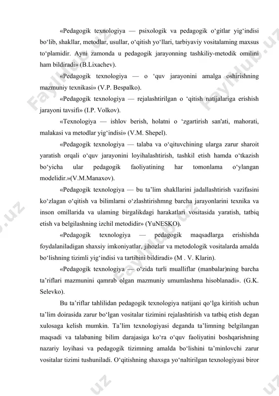 sifatida belgilanadi. pedagogik texnologiya mohiyatini yoritish uchun pedagog-didaktikachilar tomonidan berilgan ta’riflaiga to‘xtalishni maqsadga muvofiq deb topamiz. «pedagogik texnologiya — psixologik va pedagogik o‘gitlar yig‘indisi bo‘lib, shakllar, metodlar, usullar, o‘qitish yo‘llari, tarbiyaviy vositalaming maxsus to‘plamidir. ayni zamonda u pedagogik jarayonning tashkiliy-metodik omilini ham bildiradi» (b.lixachev). «pedagogik texnologiya — o ‘quv jarayonini amalga oshirishning mazmuniy texnikasi» (v.p. bespalko). «pedagogik texnologiya — rejalashtirilgan o ‘qitish natijalariga erishish jarayoni tavsifi» (i.p. volkov). «texnologiya — ishlov berish, holatni o ‘zgartirish san'ati, mahorati, malakasi va metodlar yig‘indisi» (v.m. shepel). «pedagogik texnologiya — talaba va o‘qituvchining ularga zarur sharoit yaratish orqali o‘quv jarayonini loyihalashtirish, tashkil etish hamda o‘tkazish bo‘yicha ular pedagogik faoliyatining har tomonlama o‘ylangan modelidir.»(v.m.manaxov). «pedagogik texnologiya — bu ta’lim shakllarini jadallashtirish vazifasini ko‘zlagan o‘qitish va bilimlarni o‘zlashtirishmng barcha jarayonlarini texnika va inson omillarida va ulaming birgalikdagi harakatlari vositasida yaratish, tatbiq etish va belgilashning izchil metodidir» (yunesko). «pedagogik texnologiya — pedagogik maqsadlarga erishishda foydalaniladigan shaxsiy imkoniyatlar, …