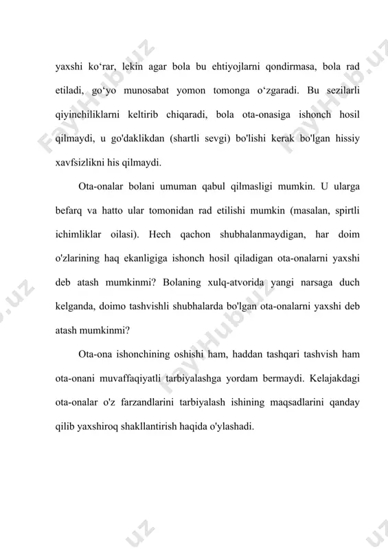 olish uchun zarur ekanligi bilan belgilanadi. har bir bolaning ota-onasiga muhabbati cheksiz, cheksiz, cheksizdir. bundan tashqari, agar hayotning birinchi yillarida ota-onaga bo'lgan muhabbat o'z hayotini va xavfsizligini ta'minlasa, u holda ota-ona mehri inson ulg'aygan sari, insonning ichki, hissiy va psixologik dunyosini saqlash va himoya qilish funktsiyasini tobora ko'proq bajaradi. ota-ona mehri inson farovonligi, jismoniy va ruhiy salomatligini saqlash manbai va kafolatidir. oilaviy tarbiyaning usullari va shakllari oilada bolalarni tarbiyalash usullari - ota-onalarning bolalar ongi va xulq-atvoriga maqsadli pedagogik ta'sirini amalga oshirish usullari (usullari). ular yuqorida muhokama qilingan ta'limning umumiy usullaridan farq qilmaydi, lekin o'ziga xos xususiyatlarga ega: bolaga ta'siri individualdir, muayyan harakatlarga asoslangan va shaxsiyatga moslashtirilgan; usullarni tanlash ota-onalarning pedagogik madaniyatiga bog'liq: ta'lim maqsadini tushunish, ota-onalarning roli, qadriyatlar haqidagi g'oyalar, oiladagi munosabatlar uslubi va boshqalar. e) shuning uchun oilaviy tarbiya usullari ota-onalarning shaxsiyatining yorqin izlarini qoldiradi va ulardan ajralmasdir. qancha ota-onalar - juda ko'p turli xil usullar. misol uchun, ba'zi …