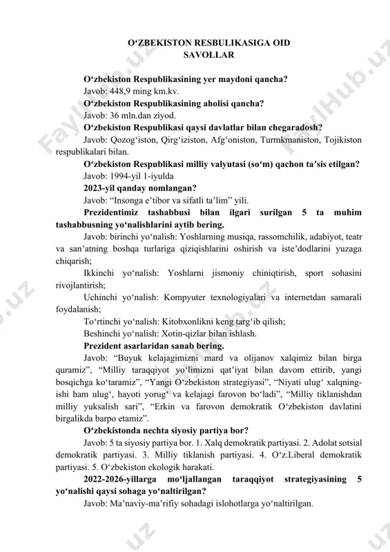 mln.dan ziyod. oʻzbekiston respublikasi qaysi davlatlar bilan chegaradosh? javob: qozogʻiston, qirgʻiziston, afgʻoniston, turmkmaniston, tojikiston respublikalari bilan. oʻzbekiston respublikasi milliy valyutasi (soʻm) qachon taʼsis etilgan? javob: 1994-yil 1-iyulda 2023-yil qanday nomlangan? javob: “insonga eʼtibor va sifatli taʼlim” yili. prezidentimiz tashabbusi bilan ilgari surilgan 5 ta muhim tashabbusning yoʻnalishlarini aytib bering. javob: birinchi yoʻnalish: yoshlarning musiqa, rassomchilik, adabiyot, teatr va sanʼatning boshqa turlariga qiziqishlarini oshirish va isteʼdodlarini yuzaga chiqarish; ikkinchi yoʻnalish: yoshlarni jismoniy chiniqtirish, sport sohasini rivojlantirish; uchinchi yoʻnalish: kompyuter texnologiyalari va internetdan samarali foydalanish; toʻrtinchi yoʻnalish: kitobxonlikni keng targʻib qilish; beshinchi yoʻnalish: xotin-qizlar bilan ishlash. prezident asarlaridan sanab bering. javob: “buyuk kelajagimizni mard va olijanov xalqimiz bilan birga quramiz”, “milliy taraqqiyot yoʻlimizni qatʼiyat bilan davom ettirib, yangi bosqichga koʻtaramiz”, “yangi oʻzbekiston strategiyasi”, “niyati ulugʻ xalqning-ishi ham ulugʻ, hayoti yorugʻ va kelajagi farovon boʻladi”, “milliy tiklanishdan milliy yuksalish sari”, “erkin va farovon demokratik oʻzbekiston davlatini birgalikda barpo etamiz”. oʻzbekistonda nechta siyosiy partiya …