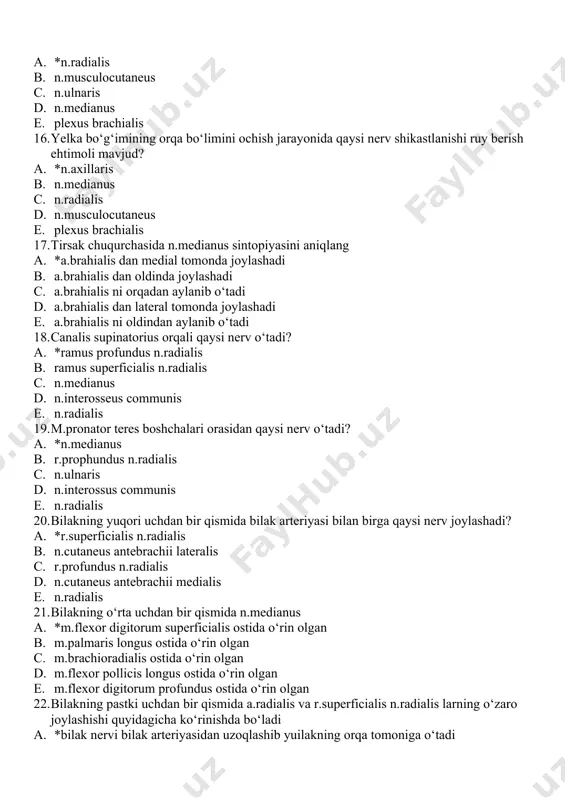 da a. *n.medianus joylashgan b. n.ulnaris joylashgan c. n.radialis joylashgan d. n.musculocutaneus joylashgan e. ramus superficialis n.radialis joylashgan 14. yelka suyagi xirurgik bo‘yinchasidan sinishida qaysi nerv shikastlanishi sodir bo‘ladi? a. *n.axillaris b. n.medianus c. n.musculocutaneus d. n.radialis e. plexus brachialis 15. yelka suyagi o‘rta uchdan bir qismi sinishi holatida qaysi nerv shikastlanishi sodir bo‘ladi? a. *n.radialis b. n.musculocutaneus c. n.ulnaris d. n.medianus e. plexus brachialis 16. yelka bo‘g‘imining orqa bo‘limini ochish jarayonida qaysi nerv shikastlanishi ruy berish ehtimoli mavjud? a. *n.axillaris b. n.medianus c. n.radialis d. n.musculocutaneus e. plexus brachialis 17. tirsak chuqurchasida n.medianus sintopiyasini aniqlang a. *a.brahialis dan medial tomonda joylashadi b. a.brahialis dan oldinda joylashadi c. a.brahialis ni orqadan aylanib o‘tadi d. a.brahialis dan lateral tomonda joylashadi e. a.brahialis ni oldindan aylanib o‘tadi 18. canalis supinatorius orqali qaysi nerv o‘tadi? a. *ramus profundus n.radialis b. ramus superficialis n.radialis c. n.medianus d. n.interosseus communis e. n.radialis 19. m.pronator teres …
