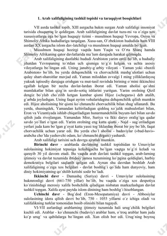 hloq xo`jalik mahsulotlari bilan, eron va vizantiyada ishlab chiqariladigan hunarmandchilik buyum-lari bilan savdo qilish juda rivojlangan. yamandan misr, suriya va ikki daryo oralig`iga qadar savdo yo`llari o`tgan edi. yarim orolning eng katta qismi - najd - sug`oriladigan yerlari juda kam bo`lgan g`oyat katta yassi tog`liklardan iborat bir joy bo`lib, faqat chorvachilik uchun yarar edi. bu yerda cho`l aholisi - badaviylar («bad-havi»- arabcha cho`lda yashovchi odam, ko`chmanchi degani) yashardi. arab xalifaligi tarixini uch davrga ajratish mumkin. birinchi davr - arablarda davlatning tashkil topishidan to umaviylar sulolasining hokimiyat tepasiga kelishigacha bo`lgan vaqtga to`g`ri keladi va qarayib 30 yil davom etadi. bu vaqtda arab davlati tashkil topgan, arab-larning ijtimoiy va davlat tuzumida ibtidoiy jamoa tuzumining ko`pgina qoldiqlari, harbiy demokratiya belgilari saqlanib qolgan edi. aynan shu davrdan boshlab arab xalifaligining o`ziga xos belgilari - davlat boshlig`i qo`lida ham dunyoviy, ham diniy hokimiyatning qo`shilib ketishi sodir bo`ladi. ikkinchi davr - damashq (suriya) davri - umaviylar …