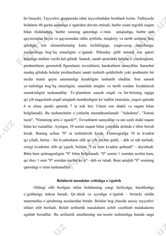 tibor berish kerak. buning uchun "0" ni tushintirish kerak. flaneregrafga 10 ta kvadrat qo`yiladi, birma - bir kvadratlarni olib qo`yib nechta qoldi, - deb so`rab turiladi, oxirgi kvadratni olib qo`ygach, bolalar "1 ta ham kvadrat qolmadi" - deyishadi. bitta ham qolmaganligini "0" bilan belgilanadi. "0" sonini 1 sonidan nechta kam, qo`shuv 1 soni "0" sonidan nechta ko`p? - deb so`raladi. buni aniqlab "0" sonining qatordagi o`rnini tushunadilar. bolalarni masalalar echishga o`rgatish oldingi olib borilgan ishlar bolalarning yangi faoliyatga, hisoblashga o`gishlariga imkon beradi. qo`shish va ayrishga o`rgatish - birinchi sinfda matematika o`qitishning asoslaridan biridir. bolalar bog`chasida asosiy tayyorlov ishlari olib boriladi. bolalr arifmetik masalalarni echib xisoblash malakalarini egallab boradilar. bu arifmetik amallarning ma`nosini tushinishga hamda unga ongli suratda yondashishga, kattaliklar, natija hamda amallar komponenti o`rtasidagi o`zaro bog`lanishlarni aniqlashga imkon beradi. maktabgacha tarbiya yoshidagi bolalar bir amalli oddiy masalalarni, ya`ni narsalar ustida ish bajarishdan (qo`shish, ayirish) bevosita kelib chiqadigan (qo`shdik - ko`paydi, …