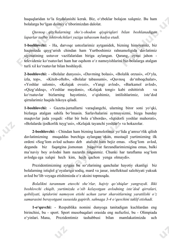 bola e’tiborda», «iqtidorli yoshlar mahorati», «bolalarda ijodkorlik tuyg‘usi», «kelajak tayanchi yoshlar!» va hokazolar. 2-boshlovchi: - chindan ham bizning kamolotimiz yo‘lida g‘amxo‘rlik qilish davlatimizning muqaddas burchiga aylangan ekan, mustaqil yurtimizning ilk ordeni «sog‘lom avlod uchun» deb atalishi ham bejiz emas. «sog‘lom avlod, deganda biz faqatgina jismonan baquvvat farzandlarimiznigina emas, balki ma’naviy boy avlodni ham nazarda tutganmiz. chunki har taraflama sog‘lom avlodga ega xalqni hech kim, hech qachon yenga olmaydi». prezidentimizning aytgan bu so‘zlarining qanchalar hayotiy ekanligi biz bolalarning istiqlol g‘oyalariga sodiq, mard va jasur, intellektual salohiyati yuksak avlod bo‘lib voyaga etishimizda o‘z aksini topmoqda. bolalikni tarannum etuvchi she’rlar, hajviy qo‘shiqlar yangraydi. ikki boshlovchi chiqib, yurtimizda o‘sib kelayotgan avlodning iste’dod qirralari, qobiliyati, iqtidorini namoyon etishi uchun zarur sharoitlarning yaratilishi o‘z samarasini berayotgani xususida gapirib, sahnaga 3-4 o‘quvchini taklif etishadi. 1-o‘quvchi: - respublika nomini dunyoga tanitadigan kuchlardan eng birinchisi, bu - sport. sport musobaqalari orasida eng nufuzlisi, bu - olimpiada o‘yinlari. mana, prezidentimiz …
