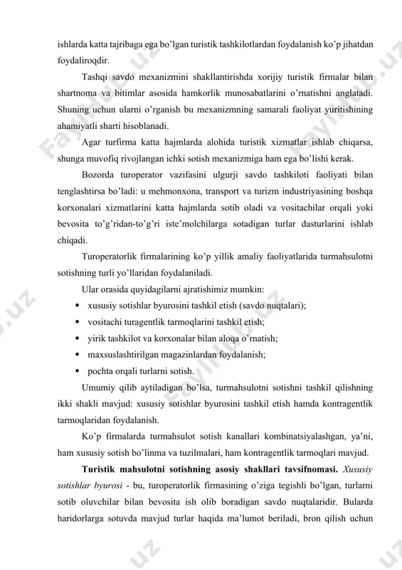 orqali turlarni sotish. umumiy qilib aytiladigan bo’lsa, turmahsulotni sotishni tashkil qilishning ikki shakli mavjud: xususiy sotishlar byurosini tashkil etish hamda kontragentlik tarmoqlaridan foydalanish. ko’p firmalarda turmahsulot sotish kanallari kombinatsiyalashgan, ya’ni, ham xususiy sotish bo’linma va tuzilmalari, ham kontragentlik tarmoqlari mavjud. turistik mahsulotni sotishning asosiy shakllari tavsifnomasi. xususiy sotishlar byurosi - bu, turoperatorlik firmasining o’ziga tegishli bo’lgan, turlarni sotib oluvchilar bilan bevosita ish olib boradigan savdo nuqtalaridir. bularda haridorlarga sotuvda mavjud turlar haqida ma’lumot beriladi, bron qilish uchun talabnomalar qabul qilinadi, sotish shartnomalari tuziladi, to’lovlar qabul qilinadi, xorijiy vizalarni rasmiylashtirish uchun pasportlar qabul qilinadi, turistik hujjatlar rasmiylashtiriladi va beriladi, shikoyatlar ko’rib chiqiladi va hokazo. turoperator o’z moliyaviy imkoniyatlari va bozordagi operatsiyalari hajmidan kelib chiqib, turli joylarda joylashgan bir necha savdo nuqtalariga ega bo’lishi mumkin. yirik turoperatorlar filiallari nafaqat o’z mamlakati, balki xorijiy davlatlarda ham mavjud. savdo nuqtalari, odatda, shaharning gavjum joylarida, mijozlar uchun qulay, odatda, birinchi qavatda joylashgan bo’ladi. ko’cha tomondan …