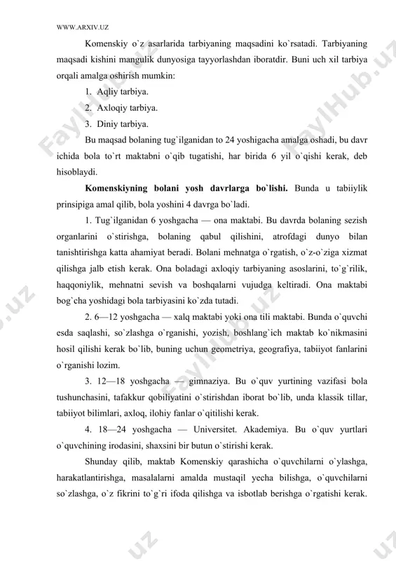 shlash, ya`ni bilimni bola ongiga yetkazish, ani aqliy tomondan o`stirishdir, degan edi. komenskiy o`z asarlarida tarbiyaning maqsadini ko`rsatadi. tarbiyaning maqsadi kishini mangulik dunyosiga tayyorlashdan iboratdir. buni uch xil tarbiya orqali amalga oshirish mumkin: 1. aqliy tarbiya. 2. axloqiy tarbiya. 3. diniy tarbiya. bu maqsad bolaning tug`ilganidan to 24 yoshigacha amalga oshadi, bu davr ichida bola to`rt maktabni o`qib tugatishi, har birida 6 yil o`qishi kerak, deb hisoblaydi. komenskiyning bolani yosh davrlarga bo`lishi. bunda u tabiiylik prinsipiga amal qilib, bola yoshini 4 davrga bo`ladi. 1. tug`ilganidan 6 yoshgacha — ona maktabi. bu davrda bolaning sezish organlarini o`stirishga, bolaning qabul qilishini, atrofdagi dunyo bilan tanishtirishga katta ahamiyat beradi. bolani mehnatga o`rgatish, o`z-o`ziga xizmat qilishga jalb etish kerak. ona boladagi axloqiy tarbiyaning asoslarini, to`g`rilik, haqqoniylik, mehnatni sevish va boshqalarni vujudga keltiradi. ona maktabi bog`cha yoshidagi bola tarbiyasini ko`zda tutadi. 2. 6—12 yoshgacha — xalq maktabi yoki ona tili maktabi. bunda o`quvchi esda saqlashi, …