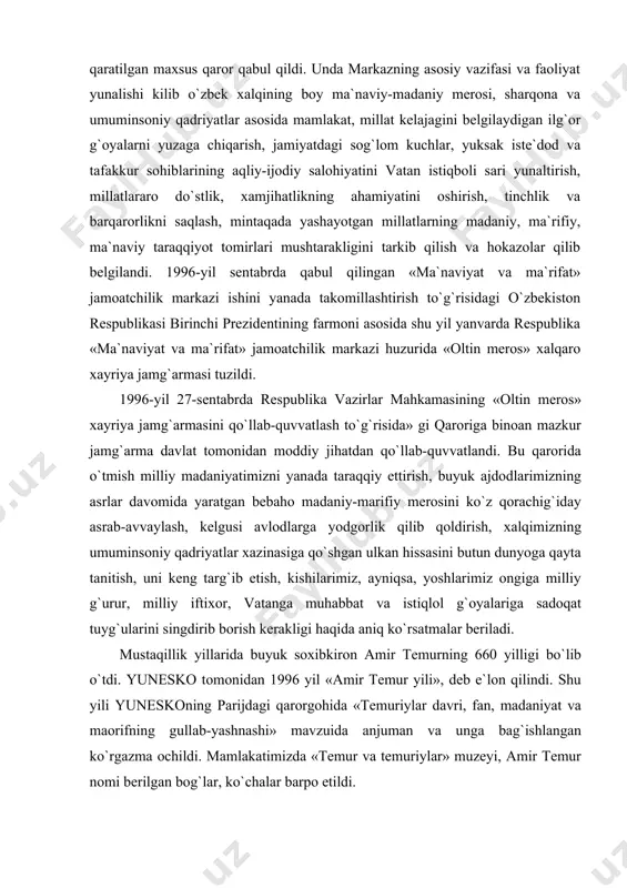 xazinasiga qo`shgan ulkan hissasini butun dunyoga qayta tanitish, uni keng targ`ib etish, kishilarimiz, ayniqsa, yoshlarimiz ongiga milliy g`urur, milliy iftixor, vatanga muhabbat va istiqlol g`oyalariga sadoqat tuyg`ularini singdirib borish kerakligi haqida aniq ko`rsatmalar beriladi. mustaqillik yillarida buyuk soxibkiron amir temurning 660 yilligi bo`lib o`tdi. yunesko tomonidan 1996 yil «amir temur yili», deb e`lon qilindi. shu yili yuneskoning parijdagi qarorgohida «temuriylar davri, fan, madaniyat va maorifning gullab-yashnashi» mavzuida anjuman va unga bag`ishlangan ko`rgazma ochildi. mamlakatimizda «temur va temuriylar» muzeyi, amir temur nomi berilgan bog`lar, ko`chalar barpo etildi. 1996 yil 28 avgustda amir temur tavalludining 660 yilligi munosabati bilan shahrisabz shahri ―amir temur ordeni bilan mukofotlandi. 1996 yil 18 oktabrda toshkentda amir temur haykali va muzeyi, shahrisabzda esa amir temur haykali ochilish marosimi bo`lib o`tdi. «oltin meros» xayriya jamg`armasi «xalq merosi durdonalari» ilmiy anjumanlarini, xorijdan izlab topilgan qo`lyozmalar, tarixiy hujjatlar, xalq hunarmandchiligi amaliy san`at namunalari, yodgorliklarini tahlil qilish, ko`rik tanlovlar o`tkazish bilan …