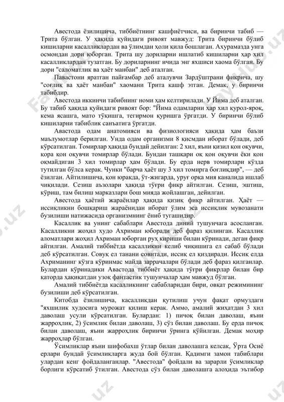 ибн сафид тумон деб атайди. авесто зардуштийлар динининг ақидалари ва қонун қоидаларидан иборат. аввало унда табиблик алоҳида касб эканлиги эътироф этилади ва табибнинг меҳнатига ҳақ тўлаш зарурлиги кўрсатилади. бу ҳақда "авесто"да бундай деб ёзилган: китобда “кохинларга ибодат қилганлари, табибларга муолажа қилганлари учун ҳақ тўлашлари зарур". авесто дастлаб 21 қисмдан иборат бўлган. унинг дастлабки 7 қисми дунёнинг келиб чиқиши ва одамлар авлодининг тарихига бағишланган, иккинчи 7 қисмида аҳлоқ, кишиларнинг диний ақидаларга бўйсунишлари ва ҳаётий қонун қоидалари баён этилган. охирги 7 чи қисмида эса тиббиёт ва фалаккиёт масалалари ёритилган. сўнг авесто вақт ўтиши билан кўп ўзгаришларга учраб охири 3 китобдан иборат бўлиб қолган. биринчи китоб "вендидат" деб аталган. бу китобда жисмоний ва рухий тозаланиш қоидалари баён этилган. иккинчи китоб "висперет" деб аталиб, билиш маъносини билдиради. учинчи китоб "ясна" деб аталган. бунда зардуштизимнинг қонун ва қоидалари баён этилган. биз учун авастонинг "вендидат" номли китоби муҳимдир. бу китобда ўша замонда зардуштийлар дини мазҳабида турувчи …