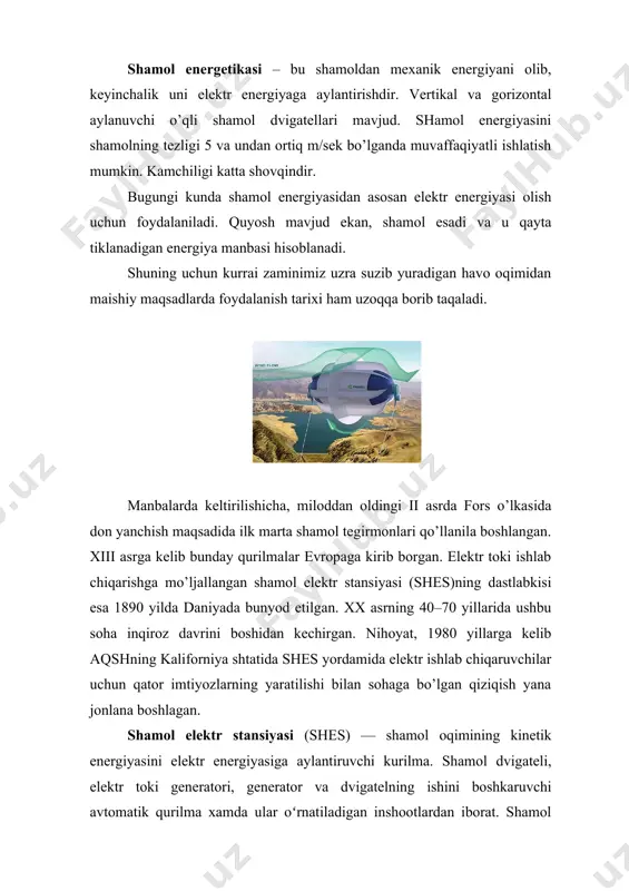 anbai sifatida foydalaniladi. shamol elektr stansiyasie.da 8 kvt dan 1,2 mvt gacha quvvatli elektr energiyasi hosil qilish mumkin. shamol energiyasidan foydalanish xozirgi kunda jaxon energetikasining keskin o’suvchi tarmog’idir. masalan: 2000-yilda jaxonda shamol energetik qurilmalarining umumiy quvvati 17,8 pvt bo’lgan bo’lsa 2002-yilga kelib esa 31,1 gvtga etdi. bundan 10 –yillar avval shamol elektr qurilmasi quvvati 300-500 kvt bo’lgan bo’lsa, 2000-2002-yillarga kelib shamol elektr qurilmasi quvvati 1-2 mvtli bo’ldi. bu esa elektr energiyani tannarxini pasayishiga olib keldi, xozirda elektr energiya tannarxi 1000 dollor/kvt. qatta shamol elektr qurilmalari normal ish rejimida ishlaganda, uni ishlab chiqargan elektr energiyasi tannarxi yoqilg’i ishlatiladigan elektr stansiyalarining enerpgiyasi qiymatiga yaqinlashadi. o’zbekistonning ko’p qismida xususan tekisliklarida kuchli shamol esadi. aniqlangan ma’lumotlarga qaraganda, o’zbekiston cho’llarida esadigan shamoldan xar m2 maydon xisobiga 240 kvt elektr quvvati olish mumkin. kuchli esadigan bekobod, afg’on shamollari yo’nalishida bu ko’rsatgich bundan xam yuqori. quyosh energiyasidan issiqlik olish yoki issiq suv bilan ta’minlashda ishlatish nisbatan qulayroq …