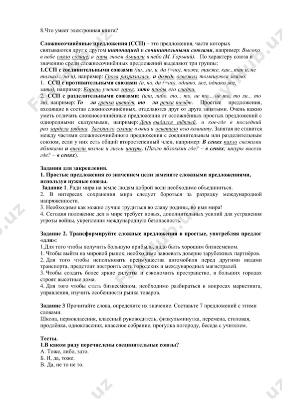 жно с большой уверенностью сказать, что лучший подарок школьнику это- электронная книга. словарная работа. преимущества- afzallik иллюстрированные книги- tasvirlangan kitoblar высокая начальная стоимость- yuqori boshlang'ich xarajat перелистывание страниц- sahifalarni aylantirish запах- hid тактильные ощущения- teginish hissi вопросно-ответная беседа. 1.в чём смысл электронной книги? 2.в чём особенность электронных книг? 3.чем электронная книга отличается от телефона? 4.чем полезны электронные книги? 5.чем отличается электронная книга от обычной книги? 6.что лучше читать книгу или электронную книгу? 7.кому нужны электронные книги? 8.что умеет электронная книга? сложносочинённые предложения (ссп) – это предложения, части которых связываются друг с другом интонацией и сочинительными союзами, например: высоко в небе сияло солнце, а горы зноем дышали в небо (м. горький). по характеру союза и значению среди сложносочинённых предложений выделяют три группы: 1.ссп с соединительными союзами (ни...ни, и, да (=но), тоже, также, как...так и, не только... но и), например: гроза разразилась, и дождь освежил томящуюся землю. 1. ссп с противительными союзами …