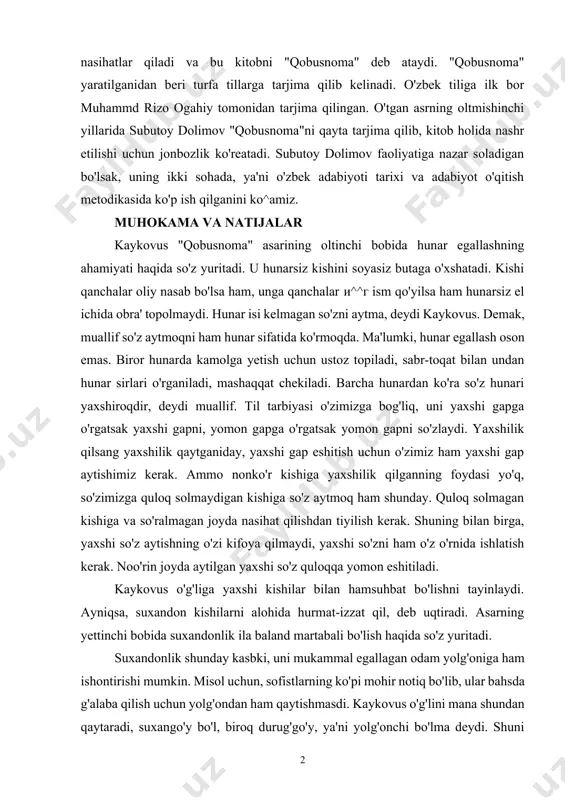 qayta tarjima qilib, kitob holida nashr etilishi uchun jonbozlik ko'reatadi. subutoy dolimov faoliyatiga nazar soladigan bo'lsak, uning ikki sohada, ya'ni o'zbek adabiyoti tarixi va adabiyot o'qitish metodikasida ko'p ish qilganini ko^amiz. muhokama va natijalar kaykovus "qobusnoma" asarining oltinchi bobida hunar egallashning ahamiyati haqida so'z yuritadi. u hunarsiz kishini soyasiz butaga o'xshatadi. kishi qanchalar oliy nasab bo'lsa ham, unga qanchalar и^^г ism qo'yilsa ham hunarsiz el ichida obra' topolmaydi. hunar isi kelmagan so'zni aytma, deydi kaykovus. demak, muallif so'z aytmoqni ham hunar sifatida ko'rmoqda. ma'lumki, hunar egallash oson emas. biror hunarda kamolga yetish uchun ustoz topiladi, sabr-toqat bilan undan hunar sirlari o'rganiladi, mashaqqat chekiladi. barcha hunardan ko'ra so'z hunari yaxshiroqdir, deydi muallif. til tarbiyasi o'zimizga bog'liq, uni yaxshi gapga o'rgatsak yaxshi gapni, yomon gapga o'rgatsak yomon gapni so'zlaydi. yaxshilik qilsang yaxshilik qaytganiday, yaxshi gap eshitish uchun o'zimiz ham yaxshi gap aytishimiz kerak. ammo nonko'r kishiga yaxshilik qilganning foydasi yo'q, so'zimizga quloq …