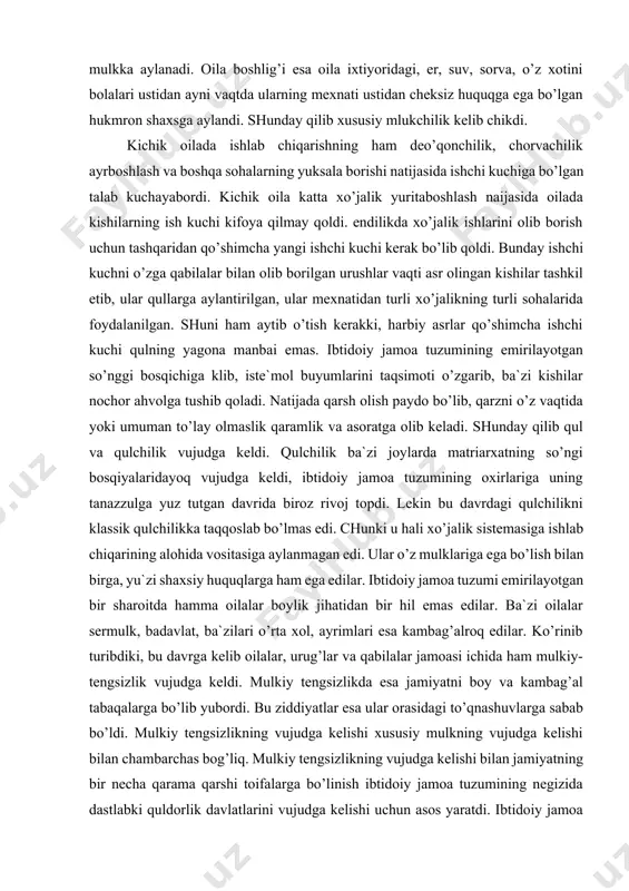 k qulchilikka taqqoslab bo’lmas edi. chunki u hali xo’jalik sistemasiga ishlab chiqarining alohida vositasiga aylanmagan edi. ular o’z mulklariga ega bo’lish bilan birga, yu`zi shaxsiy huquqlarga ham ega edilar. ibtidoiy jamoa tuzumi emirilayotgan bir sharoitda hamma oilalar boylik jihatidan bir hil emas edilar. ba`zi oilalar sermulk, badavlat, ba`zilari o’rta xol, ayrimlari esa kambag’alroq edilar. ko’rinib turibdiki, bu davrga kelib oilalar, urug’lar va qabilalar jamoasi ichida ham mulkiy-tengsizlik vujudga keldi. mulkiy tengsizlikda esa jamiyatni boy va kambag’al tabaqalarga bo’lib yubordi. bu ziddiyatlar esa ular orasidagi to’qnashuvlarga sabab bo’ldi. mulkiy tengsizlikning vujudga kelishi xususiy mulkning vujudga kelishi bilan chambarchas bog’liq. mulkiy tengsizlikning vujudga kelishi bilan jamiyatning bir necha qarama qarshi toifalarga bo’linish ibtidoiy jamoa tuzumining negizida dastlabki quldorlik davlatlarini vujudga kelishi uchun asos yaratdi. ibtidoiy jamoa tuzumi so’nggi davrda urug’ jamoalari tarqalib qo’shni jamoalar vujudga kelaboshlaydi. urug’ jamoalarining ko’chishi boshlanadi. yoki ular borib o’rnashgan erga o’za joylardan o’zga uruqqa mansub odamlar guruhi …