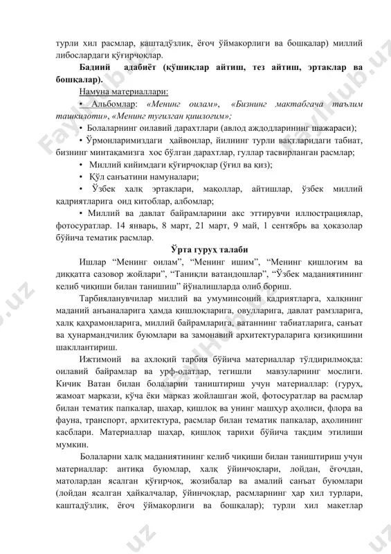 болаларнинг оилавий дарахтлари (авлод аждодларининг шажараси); • ўрмонларимиздаги ҳайвонлар, йилнинг турли вақтларидаги табиат, бизнинг минтақамизга хос бўлган дарахтлар, гуллар тасвирланган расмлар; • миллий кийимдаги қўғирчоқлар (ўғил ва қиз); • қўл санъатини намуналари; • ўзбек халқ эртаклари, мақоллар, айтишлар, ўзбек миллий қадриятларига оид китоблар, албомлар; • миллий ва давлат байрамларини акс эттирувчи иллюстрациялар, фотосуратлар. 14 январь, 8 март, 21 март, 9 май, 1 сентябрь ва ҳоказолар бўйича тематик расмлар. ўрта гуруҳ талаби ишлар “менинг оилам”, “менинг ишим”, “менинг қишлоғим ва диққатга сазовор жойлари”, “таниқли ватандошлар”, “ўзбек маданиятининг келиб чиқиши билан танишиш” йўналишларда олиб бориш. тарбияланувчилар миллий ва умуминсоний қадриятларга, халқнинг маданий анъаналарига ҳамда қишлоқларига, овулларига, давлат рамзларига, халқ қаҳрамонларига, миллий байрамларига, ватаннинг табиатларига, санъат ва ҳунармандчилик буюмлари ва замонавий архитектураларига қизиқишини шакллантириш. ижтимоий ва ахлоқий тарбия бўйича материаллар тўлдирилмоқда: оилавий байрамлар ва урф-одатлар, тегишли мавзуларнинг мослиги. кичик ватан билан болаларни таништириш учун материаллар: (гуруҳ, жамоат маркази, кўча ёки марказ жойлашган жой, …