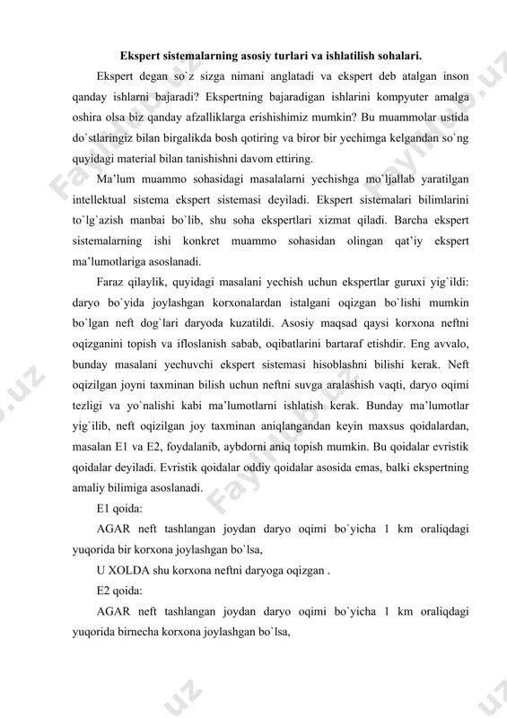 inan aniqlangandan keyin maxsus qoidalardan, masalan e1 va e2, foydalanib, aybdorni aniq topish mumkin. bu qoidalar evristik qoidalar deyiladi. evristik qoidalar oddiy qoidalar asosida emas, balki ekspertning amaliy bilimiga asoslanadi. e1 qoida: agar neft tashlangan joydan daryo oqimi bo`yicha 1 km oraliqdagi yuqorida bir korxona joylashgan bo`lsa, u xolda shu korxona neftni daryoga oqizgan . e2 qoida: agar neft tashlangan joydan daryo oqimi bo`yicha 1 km oraliqdagi yuqorida birnecha korxona joylashgan bo`lsa, u xolda eng ko`p neft ishlatuvchi korxona neftni daryoga okizgan. maqsadga erishish uchun ko`rib chiqilayotgan variantlar sonini kamaytirishga xizmat qiluvchi va fikrlash samarasini oshiruvchi soddalashtirishlar qo`llaniladi. ekspert sistemalarida evristik qoidalar asosida ishlatiladigan soddalashtirish mexanizmi evristik qidiruv mexanizmi deyiladi. quyida evristik qidiruv mexanizmi keltirilgan.evristik qidiruv mexanizmi suvni ifloslantirgan eng extimoli ko`p bo`lgan aybdorni aniqlaganidan keyin, ilgari surilgan gipotezani tekshirish uchun ekspert sistema boshqa qoidalar to`plamini ishlatishi mumkin. eng avvalo korxona neft quvuri sistemasidagi nosozliklar qaraladi. bunday evristik qoida foyda …