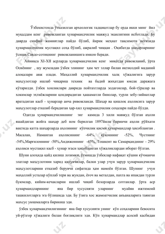 ига таянган махсус уюшмаларга бирикиш эди. ўзбек ҳунармандчилигининг яна бир хусусияти унинг кўп соҳаларини бевосита уй-рўзгор хўжалиги билан боғлиқлиги эди. кўп ҳунармандлар асосий касбидан ташқари айниқса қишлоқ шароитида(баъзан,шаҳарлар ҳам) деҳқончилик, боғдорчилик ва сабзавотчилик билан ҳам шуғулланиб келганлар. уларнинг кўпчилик қисми ўз маҳсулотларини яқин бозорга чиқарибгина қолмай ишлаб чиқарилган маҳсулотларга қараб, ҳақ олганлар. бундай ҳолат қишлоқ жамоатчилик анъаналарига боғлиқ бўлиб, даставвал қишлоқ эҳтиёжларига бўйсинган. уй ҳунармандчилигига ип йигириш, тўкиш, кигиз босиш каби касблар билан шуғулланилган. тўқимачиликда гилам ва палос биринчи галда турар эди. иш қуролларининг оддийлиги, техникавий жиҳатидан қолоқлигига қарамай ўзбек ҳунармандчилигининг кўп соҳалари ниҳоятда юксак санъат намуналарини яратган ажойиб амалий касб - ҳунар сифатида танилган. ҳунармандчиликнинг қадимий даврларидан энг кенг тарқалган соҳаси темирчилик ҳисобланган. бу соҳанинг ривожи даставвал маҳаллий хом ашёга боғлик бўлган. ўзбекистон ўзининг ер қазилма бойликлари, олтин, кумуш, мис, темир кабилар илгаридан машҳур. 1913 йилда маҳаллий ҳунармандлар 72% металл буюмлар ишлаб чиқарганлар. металл ишлаб чиқариш 19 касбга бўлинган. …