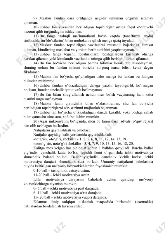 kat qilaman. 9) mazkur fandan dars o‘tilganda negadir umuman o‘qishni istamay qolaman. 10) ushbu fan yuzasidan beriladigan topshiriqlar ustida faqat o‘qituvchi nazorat qilib turgandagina ishlayman. 11) bu fanga taaluqli ma’lumotlarni bo‘sh vaqtda (tanaffuzda, uyda) sinfdoshlarim (do‘stlarim) bilan muhokama qilish menga qiziq tuyuladi. 12) mazkur fandan topshirilgan vazifalarni mustaqil bajarishga harakat qilaman, kimdirning maslahat va yordam berib turishini yoqtirmayman. 13) ushbu fanga tegishli topshiriqlarni boshqalardan kuchirib olishga harakat qilaman yoki kimdandir vazifani o‘rnimga qilib berishni iltimos qilaman. 14) bu fan bo‘yicha beriladigan barcha bilimlar kerak deb hisoblayman, shuning uchun bu fandan imkoni boricha ko‘proq narsa bilish kerak degan fikrdaman. 15) mazkur fan bo‘yicha qo‘yiladigan baho menga bu fandan beriladigan bilimdan muhimroq. 16) ushbu fandan o‘tkaziladigan darsga yaxshi tayyorgarlik ko‘rmagan bo‘lsam, bundan unchalik qattiq xafa bo‘lmayman. 17) bu fan bilan shug‘ullanish uchun men bo‘sh vaqtimning ham katta qismini unga sarflayman. 18) mazkur fanni qiyinchilik bilan o‘zlashtiraman, shu fan bo‘yicha beriladigan topshiriqlarni o‘z- …