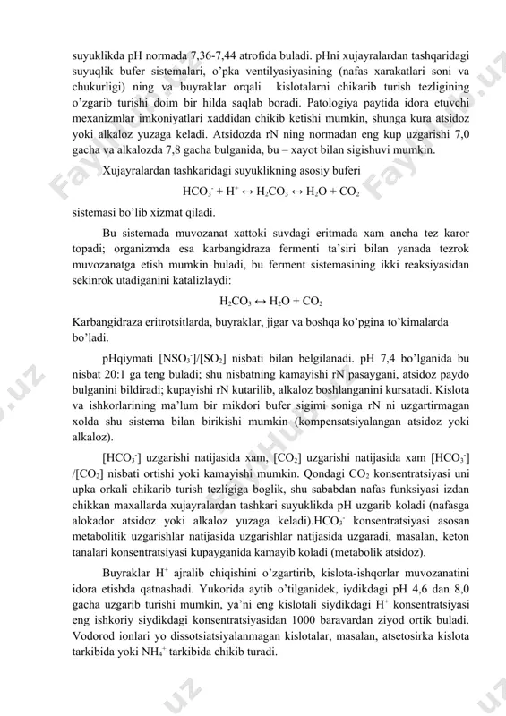 ostata bezi xujayralaridagi, shuningdek, barcha xujayralar lizosomalaridagi 4,5 dan osteoblastlarda 8,5 gacha uzgarib turadi. me’da shirasida rn 1,5-2 buladi; me’da bezlarining kushimcha xujayralarida, anikrogi, xlorid kislota xosil buladigan xujayra kismlarida xam rn, aftidan, shunga yakin turadi. ikkinchi tomondan, xujayralardan tashkaridagi suyuklikda ph normada 7,36-7,44 atrofida buladi. phni xujayralardan tashqaridagi suyuqlik bufer sistemalari, o’pka ventilyasiyasining (nafas xarakatlari soni va chukurligi) ning va buyraklar orqali kislotalarni chikarib turish tezligining o’zgarib turishi doim bir hilda saqlab boradi. patologiya paytida idora etuvchi mexanizmlar imkoniyatlari xaddidan chikib ketishi mumkin, shunga kura atsidoz yoki alkaloz yuzaga keladi. atsidozda rn ning normadan eng kup uzgarishi 7,0 gacha va alkalozda 7,8 gacha bulganida, bu – xayot bilan sigishuvi mumkin. xujayralardan tashkaridagi suyuklikning asosiy buferi hco3- + h+ ↔ h2co3 ↔ h2o + co2 sistemasi bo’lib xizmat qiladi. bu sistemada muvozanat xattoki suvdagi eritmada xam ancha tez karor topadi; organizmda esa karbangidraza fermenti ta’siri bilan yanada tezrok muvozanatga etish …