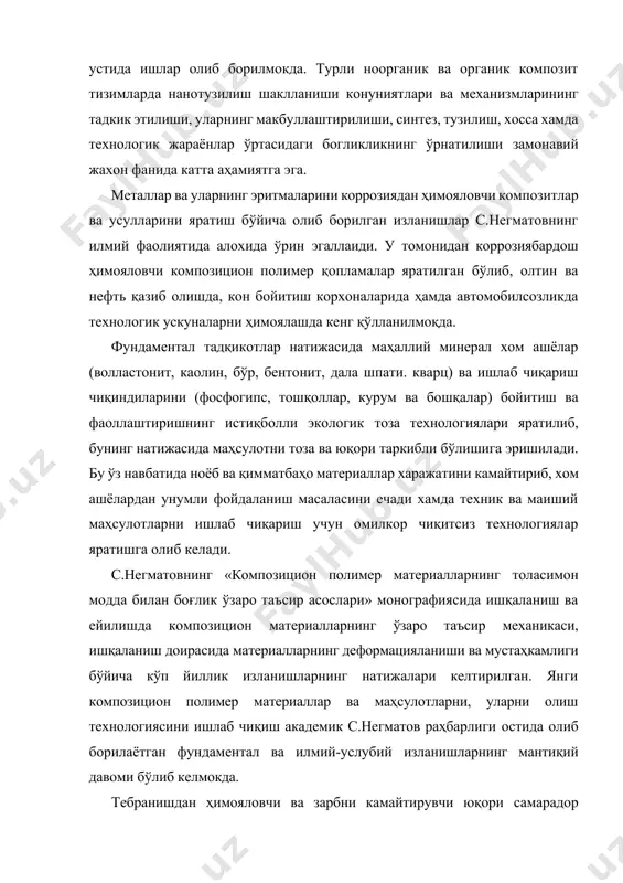 жахон фанида катта аҳамиятга эга. металлар ва уларнинг эритмаларини коррозиядан ҳимояловчи композитлар ва усулларини яратиш бўйича олиб борилган изланишлар с.негматовнинг илмий фаолиятида алохида ўрин эгаллаиди. у томонидан коррозиябардош ҳимояловчи композицион полимер қопламалар яратилган бўлиб, олтин ва нефть қазиб олишда, кон бойитиш корхоналарида ҳамда автомобилсозликда технологик ускуналарни ҳимоялашда кенг қўлланилмоқда. фундаментал тадқикотлар натижасида маҳаллий минерал хом ашёлар (волластонит, каолин, бўр, бентонит, дала шпати. кварц) ва ишлаб чиқариш чиқиндиларини (фосфогипс, тошқоллар, курум ва бошқалар) бойитиш ва фаоллаштиришнинг истиқболли экологик тоза технологиялари яратилиб, бунинг натижасида маҳсулотни тоза ва юқори таркибли бўлишига эришилади. бу ўз навбатида ноёб ва қимматбаҳо материаллар харажатини камайтириб, хом ашёлардан унумли фойдаланиш масаласини ечади хамда техник ва маиший маҳсулотларни ишлаб чиқариш учун омилкор чиқитсиз технологиялар яратишга олиб келади. с.негматовнинг «композицион полимер материалларнинг толасимон модда билан боғлик ўзаро таъсир асослари» монографиясида ишқаланиш ва ейилишда композицион материалларнинг ўзаро таъсир механикаси, ишқаланиш доирасида материалларнинг деформацияланиши ва мустаҳкамлиги бўйича кўп йиллик изланишларнинг натижалари келтирилган. …