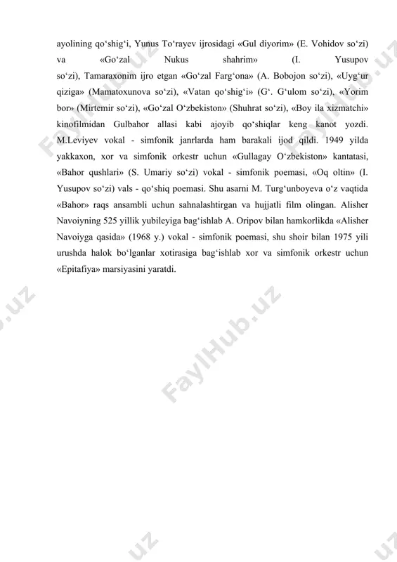 ella xori uchun moslashtirib, murakab ijodiy masalani muvaffaqiyat bilan yecha oldi. noyob iste‘dod sohibi m.leviyev 1990 yilda navoiy tavalludining 550 yilligiga bag‘ishlab «alisher navoiy» operasini yaratdi. u uyg‘un va i. sulton dramasini qayta ishlab, opera janriga moslagan holda libretto tuzib, jozibali musiqa yaratdi va u 1990 yilning oxirida navoiy nomidagi o‘zbekiston davlat akademik opera va balet katta teatrida sahna yuzini ko‘rdi. m.leviyev ijodiy faoliyatida kino musiqasi ham muhim o‘rin egallaydi. uning 50 – 70 - yillarda «boy ila xizmatchi» (rejissyor l. fayziyev), «abu ali ibn sino» (rej. k. yormatov), «samolyotlar qo‘nolmadi» (rej. z. sobitov), «surayyo» (rej. u. nazarov), «tark etilgan kelin» (rej. y. a‘zamov) badiiy kinofilmlarga yozilgan musiqasi madaniyatimiz tarixida chuqur iz qoldirdi. m. leviyev va i. akbarovlar bilan hamkorlikda «maftuningman» va «orol baliqchilari» kinofilmlariga yaratgan dilbar qo‘shiqlari yangrab kelmoqda. hamza nomidagi o‘zbek davlat akademik drama teatrida sahnalashtirilgan: «alisher navoiy» (uyg‘un va i. sulton pyesasi, 1943 y.), «hikmat» (sh. tuyg‘un …