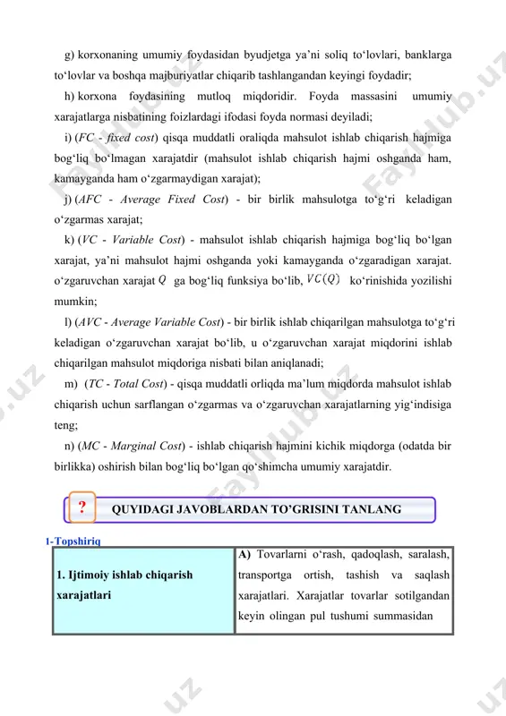 tga to‘g‘ri keladigan o‘zgarmas xarajat; k) (vc - variable cost) - mahsulot ishlab chiqarish hajmiga bog‘liq bo‘lgan xarajat, ya’ni mahsulot hajmi oshganda yoki kamayganda o‘zgaradigan xarajat. o‘zgaruvchan xarajat ga bog‘liq funksiya bo‘lib, ko‘rinishida yozilishi mumkin; l) (avc - average variable cost) - bir birlik ishlab chiqarilgan mahsulotga to‘g‘ri keladigan o‘zgaruvchan xarajat bo‘lib, u o‘zgaruvchan xarajat miqdorini ishlab chiqarilgan mahsulot miqdoriga nisbati bilan aniqlanadi; m) (tc - total cost) - qisqa muddatli orliqda ma’lum miqdorda mahsulot ishlab chiqarish uchun sarflangan o‘zgarmas va o‘zgaruvchan xarajatlarning yig‘indisiga teng; n) (mc - marginal cost) - ishlab chiqarish hajmini kichik miqdorga (odatda bir birlikka) oshirish bilan bog‘liq bo‘lgan qo‘shimcha umumiy xarajatdir. ? quyidagi javoblardan to’grisini tanlang 1- tоpshiriq a) tоvаrlаrni o‘rаsh, qаdоqlаsh, sаrаlаsh, trаnspоrtgа оrtish, tаshish vа sаqlаsh хаrаjаtlаri. хаrаjаtlаr tоvаrlаr sоtilgаndаn kеyin оlingаn pul tushumi summаsidаn 1. ijtimоiy ishlаb chiqаrish хаrаjаtlаri qоplаnаdi 2. kоrхоnа (firmа) mаhsulоtining ishlаb chiqаrish хаrаjаtlаri b) sоtuvchi mаоshi, mаrkеting (istе’mоlchilаr …