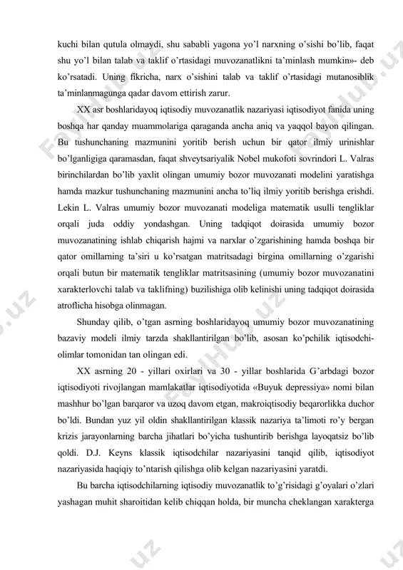 arayonlarning barcha jihatlari bo’yicha tushuntirib berishga layoqatsiz bo’lib qoldi. d.j. keyns klassik iqtisodchilar nazariyasini tanqid qilib, iqtisodiyot nazariyasida haqiqiy to’ntarish qilishga olib kelgan nazariyasini yaratdi. bu barcha iqtisodchilarning iqtisodiy muvozanatlik to’g’risidagi g’oyalari o’zlari yashagan muhit sharoitidan kelib chiqqan holda, bir muncha cheklangan xarakterga egadir. avvalo, ularning iqtisodiy g’oyalari umumiy bozor muvozanatini tahlil qilish bilangina cheklanadi, xolos. shu sababli ularning g’oyalari iqtisodiyotning umumiy muvozanatligi yoki iqtisodiy muvozanatlik tushunchasini to’liq yoritib berish darajasiga etmagan, bu o’z navbatida iqtisodiy muvozanatning umumiy shart-sharoitlari va namoyon bo’lish shakllarini ham ko’rsatib berolmagan. buning sababi oddiy bo’lib, tsiklik rivojlanish natijasida vujudga keladigan ishlab chiqarish sohalarini qamrab olgan va «ortiqcha ishlab chiqarish krizislari» deb nomlangan. hozirgi zamon bozor iqtisodiyoti doimiy inflyatsiya va ishsizlik sharoitida rivojlanib, makroiqtisodiy beqarorlik xarakteri kuchayib borishi natijasida iqtisodiy muvozanatlikni ta’minlash ham ancha murakkab kechib, davlatning samarali makroiqtisodiy siyosat (moliya va pul kredit) olib borishini taqozo etadi. hozirgi zamon iqtisodiy fanida iqtisodiy muvozanatlik tushunchasi o’quv …