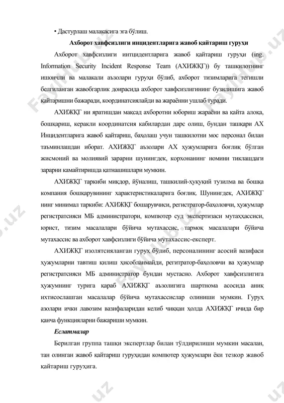 ш, бундан ташқари ах инцидентларига жавоб қайтариш, баҳолаш учун ташкилотни мос персонал билан таъминлашдан иборат. ахижқг аъзолари ах ҳужумларига боғлиқ бўлган жисмоний ва молиявий зарарни шунингдек, корхонанинг номини тиклашдаги зарарни камайтиришда қатнашишлари мумкин. ахижқг таркиби ушбу персоналнинг миқдор ва таркиби ташкилот фаолияти мақсади ва масштабига мос тушиши лозим. ахижқг алоҳида тузилган гуруҳ ёки корхонанинг турли бўлимларидан (масалан, ахборот технологиялари / телекоммуникатсиялари, бухгалтерия, кадрлар бўлими ва маркетинг) жалб этилган ходимлар жамоаси бўлиши мумкин. ахижқг бошқарув аъзоларини хабардор қилиш учун бошқа бизнес жараёнларидан алоҳида бўлган тизимга эга бўлиши керак. ахижқг мажбуриятлари ахижқг мажбуриятларини 2та асосий гуруҳга ажратиш мумкин: · жорий вақтдаги ҳаракатлар, асосий масала билан боғлиқ -таҳдидларга жавоб қайтариш; · профилактик ҳаракатлат, жорий вақт масштабида юзага келмайдиган ва ёрдамлашувчи вазифани бажарадиган ҳаракатлар. биринчи гуруҳ кирувчи ҳисоботларни (ҳужумлар классификатсияси) баҳолаш ва бошқа ташкилотлар(жавоб қайтариш кординатсияси), гуруҳлар ва интернет хизматлари таъминотчилари билан биргаликда қабул қилинган маълумотлар устида иш олиб бориш, шунингдек, ҳужумдан сўнг ишни …