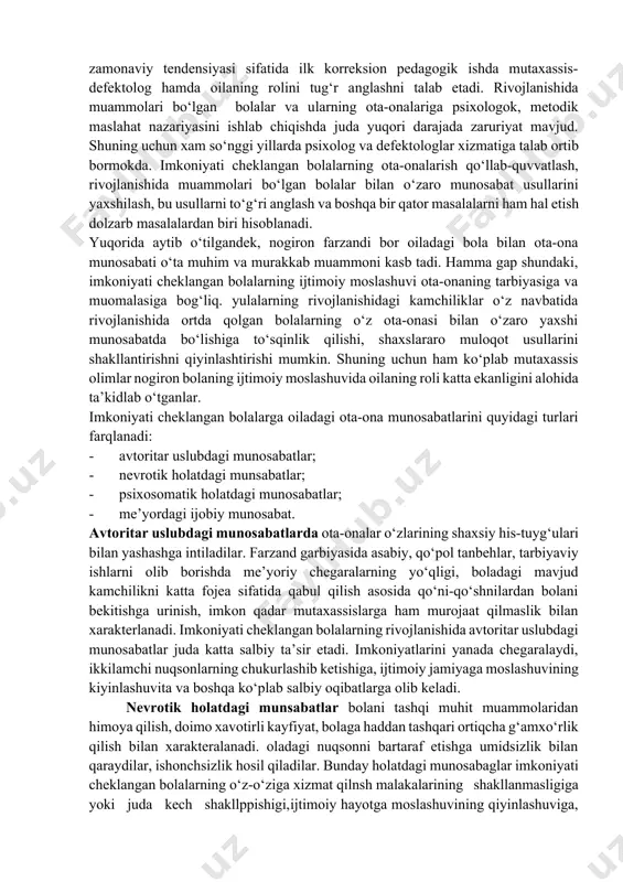 a-onalari va pedagoglar o‘rtasidagi munosabatlar odatda ko‘pchilik ota-onalar va pedagoglar bolalar tarbiyasi bilan munosabatlarda eng muhim didaktik talablarni bilmaydilar yoki talablarga rioya qilmaydilar. shuning uchun ham ko‘p hollarda bola xulq-atvorida ko‘plab salbiy xususiyatlar yuzaga keladi. ayniqsa imkoniyati cheklangan bolalar ta’lim - tarbiyasi yanada ko‘proq murakkablik tug‘diradi. boladagi psixofizik buzilishlarni aniqlash, maxsus pedagogikaning zamonaviy tendensiyasi sifatida ilk korreksion pedagogik ishda mutaxassis-defektolog hamda oilaning rolini tug‘r anglashni talab etadi. rivojlanishida muammolari bo‘lgan bolalar va ularning ota-onalariga psixologok, metodik maslahat nazariyasini ishlab chiqishda juda yuqori darajada zaruriyat mavjud. shuning uchun xam so‘nggi yillarda psixolog va defektologlar xizmatiga talab ortib bormokda. imkoniyati cheklangan bolalarning ota-onalarish qo‘llab-quvvatlash, rivojlanishida muammolari bo‘lgan bolalar bilan o‘zaro munosabat usullarini yaxshilash, bu usullarni to‘g‘ri anglash va boshqa bir qator masalalarni ham hal etish dolzarb masalalardan biri hisoblanadi. yuqorida aytib o‘tilgandek, nogiron farzandi bor oiladagi bola bilan ota-ona munosabati o‘ta muhim va murakkab muammoni kasb tadi. hamma gap shundaki, imkoniyati cheklangan …