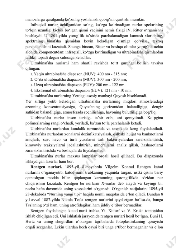 topib borish, infraqizil isitgichlar, bo‘yalgan sirtlarni quritish, uzoq kosmik obyektlarni tadqiq qilish, molekulalarning spektrini o‘rganish, qurilmalarni masofadan turib boshqarish (televizor, magnitofon, konditsioner pultlari) va shu kabilarda infraqizil nurlardan foydalaniladi. tibbiyotda fizioterapevtik davolashda, oziq-ovqatlarni sterelizatsiya qilishda, pullarning haqiqiyligini tekshirishda ham ushbu nurlardan foydalaniladi. infraqizil nurlarning zararli tomoni ham bor. temperaturasi yuqori bo‘l- gan manbalarga qaralganda ko‘zning yoshlanish qobig‘ini quritishi mumkin. infraqizil nurlar ochilganidan so‘ng, ko‘zga ko‘rinadigan nurlar spektrining to‘lqin uzunligi kichik bo‘lgan qismi yaqinini nemis fizigi iv. ritter o‘rganishni boshlaydi. u 1801-yilda yorug‘lik ta’sirida parchalanadigan kumush xloridning, spektrning binafsha qismidan keyin keladigan qismiga qo‘yilsa, tezroq parchalanishini kuzatadi. shunga binoan, ritter va boshqa olimlar yorug‘lik uchta alohida komponentdan: infraqizil, ko‘zga ko‘rinadigan va ultrabinafsha qismlardan tashkil topadi degan xulosaga keladilar. ultrabinafsha nurlarni ham shartli ravishda to‘rt guruhga bo‘lish tavsiya qilingan: 1. yaqin ultrabinafsha diapazon (nuv): 400 nm - 315 nm; 2. o‘rta ultrabinafsha diapazon (muv): 300 nm - 200 nm; 3. uzoq ultrabinafsha …