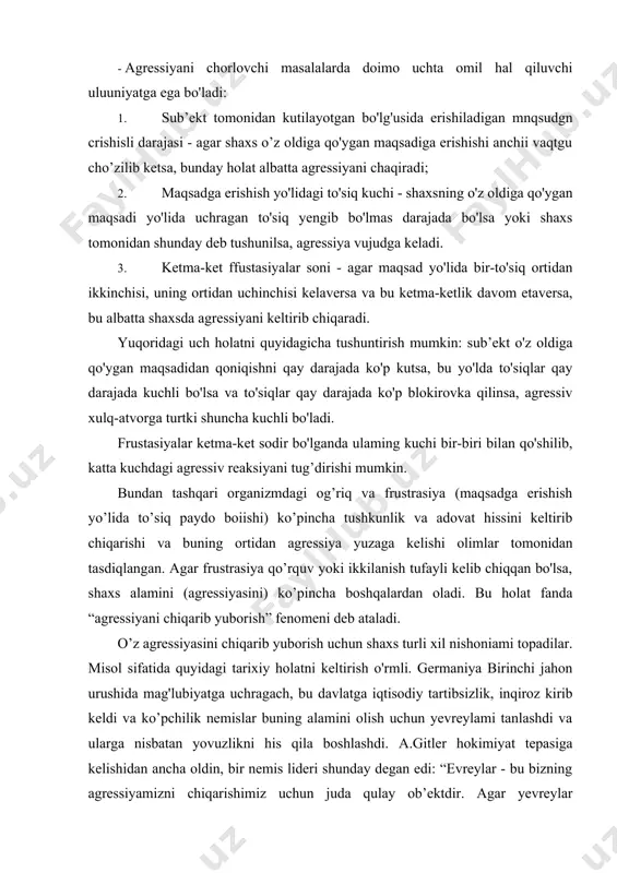 haxs alamini (agressiyasini) ko’pincha boshqalardan oladi. bu holat fanda “agressiyani chiqarib yuborish” fenomeni deb ataladi. o’z agressiyasini chiqarib yuborish uchun shaxs turli xil nishoniami topadilar. misol sifatida quyidagi tarixiy holatni keltirish o'rmli. germaniya birinchi jahon urushida mag'lubiyatga uchragach, bu davlatga iqtisodiy tartibsizlik, inqiroz kirib keldi va ko’pchilik nemislar buning alamini olish uchun yevreylami tanlashdi va ularga nisbatan yovuzlikni his qila boshlashdi. a.gitler hokimiyat tepasiga kelishidan ancha oldin, bir nemis lideri shunday degan edi: “evreylar - bu bizning agressiyamizni chiqarishimiz uchun juda qulay ob’ektdir. agar yevreylar bo'lmaganida edi, ulami o'ylab topishga to’g’ri kelgan bo'lardi” (g.w.allport. 1958). o'rta asrlarda odamlar o'zidagi qo’rqinch va agressiyani jodugarlarga ko'chirishgan, vaqti-vaqti bilan ulami gulxanda kuydirib, alamini chiqarib yuborganlar. hozirgi kunda agressiyani chiqarib yuborilishi yuzasidan quyidagi holatlami kuzatish mumkin: 1. oila muhiti - ba’zi oilalarda ota-ona o’z ag-essiyasini o’z juftiga yoki farzandlariga namoyon qiladi. bu psixologik jihatdan katta xato hisoblanadi, chunki bunday xatti-harakat bolada agressiv xulqning shakllanishiga …