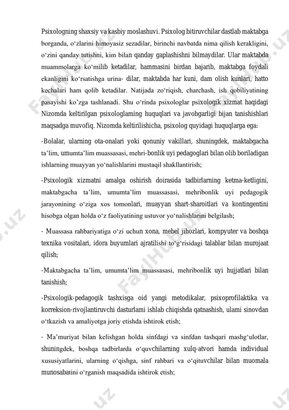 moslashuvi. psixolog bitiruvchilar dastlab maktabga borganda, o‘zlarini himoyasiz sezadilar, birinchi navbatda nima qilish kerakligini, o‘zini qanday tutishni, kim bilan qanday gaplashishni bilmaydilar. ular maktabda muammolarga ko‘milib ketadilar, hammasini birdan bajarib, maktabga foydali ekanligini ko‘rsatishga urina- dilar, maktabda har kuni, dam olish kunlari, hatto kechalari ham qolib ketadilar. natijada zo‘riqish, charchash, ish qobiliyatining pasayishi ko’zga tashlanadi. shu o‘rinda psixologlar psixologik xizmat haqidagi nizomda keltirilgan psixologlaming huquqlari va javobgarligi bijan tanishishlari maqsadga muvofiq. nizomda keltirilishicha, psixolog quyidagi huquqlarga ega: -bolalar, ularning ota-onalari yoki qonuniy vakillari, shuningdek, maktabgacha ta’lim, umumta’lim muassasasi, mehri-bonlik uyi pedagoglari bilan olib boriladigan ishlarning muayyan yo‘nalishlarini mustaqil shakllantirish; -psixologik xizmatni amalga oshirish doirasida tadbirlarning ketma-ketligini, maktabgacha ta’lim, umumta’lim muassasasi, mehribonlik uyi pedagogik jarayonining o‘ziga xos tomonlari, muayyan shart-sharoitlari va kontingentini hisobga olgan holda o‘z faoliyatining ustuvor yo‘nalishlarini belgilash; - muassasa rahbariyatiga o‘zi uchun xona, mebel jihozlari, kompyuter va boshqa texnika vositalari, idora buyumlari ajratilishi to‘g‘risidagi talablar bilan murojaat qilish; …