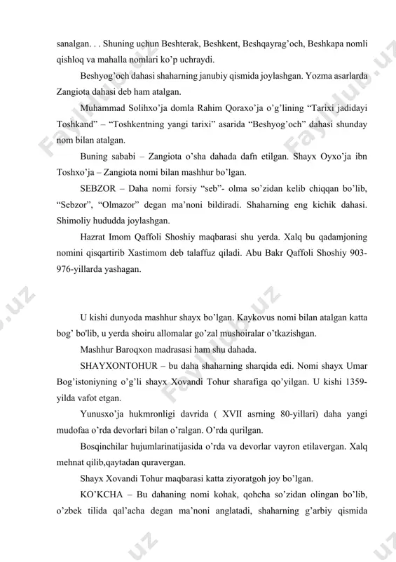 a qurilgan. bosqinchilar hujumlarinatijasida o’rda va devorlar vayron etilavergan. xalq mehnat qilib,qaytadan quravergan. shayx xovandi tohur maqbarasi katta ziyoratgoh joy bo’lgan. ko’kcha – bu dahaning nomi kohak, qohcha so’zidan olingan bo’lib, o’zbek tilida qal’acha degan ma’noni anglatadi, shaharning g’arbiy qismida joylashgan, imom shayx zayniddin ( taxminan xiii asrda yashagan ) mozori shu dahada ekanligi uchun “shayx zayniddin dahasi” deb ham ataladi. aholisi ko’nchilik, kosibchilik va to’qimachilik bilan mashg’ul bo’lgan. oqsaroy. oqsaroy- toshkendagi zamonaviy me’moriy inshoat. o’zbekiston respublikasi prezidentining qarorgohi.binoning me’mori to’xtayev. qabulxonada mehmonlar qabul qilinib, o’zaro muzokaralar olib boriladi. majlislar zali, dam olish va xizmatchilar xonalari va qo’shimcha xonalar mavjud.xonalar turlicha loyihalashtirilganligiga qaramay, ixcham va bir-biri bilan hamohangdir. oddiy geometrik shakllardan tashkil topgan bino tarzi juda xashamatli ko’rinadi. oppoq ko’rkam va mahobatli ko’rinishga ega. sathi katta o’lchamdagi tosh bo’laklari bilan qoplangan. atrofi manzarali daraxt, gulzor va favvoralar bilan bezatilib, ko’kat chimlar yotqizilgan, shamchiroqlar o’rnatilgan.. foydalanilgan adabiyotlar mеrta dj.. spravochnik vracha …