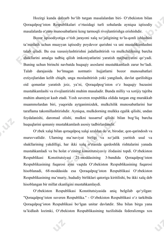 tish usul va shakllarining yakdilligi, har ikki xalq o‘rtasida qardoshlik rishtalarini yanada mustahkamladi va bu holat o‘zining konstitutsiyaviy ifodasini topdi. o‘zbekiston respublikasi konstitutsiyasi 21-moddasining 3-bandida qoraqalpog‘iston respublikasining fuqarosi ayni vaqtda o‘zbekiston respublikasining fuqarosi hisoblanadi, 68-moddasida esa qoraqalpog‘iston respublikasi o‘zbekiston respublikasining ma’muriy, hududiy birliklari qatoriga kiritilishi, bu ikki xalq deb hisoblangan bir millat ekanligini mustahkamlaydi. o‘zbekiston respublikasi konstitutsiyasida aniq belgilab qo‘yilgan: "qoraqalpog‘iston suveren respublika." - o‘zbekiston respublikasi o‘z tarkibida qoraqalpog‘iston respublikasi bo‘lgan unitar davlatdir. shu bilan birga yana ta’kidlash lozimki, o‘zbekiston respublikasining tuzilishida federalizmga xos belgilar mavjud bo‘lib, ular qoraqalpog‘iston respublikasi suverenitetga ega ekanligida ko‘rinadi. ularga quyidagilar kiradi: a) o‘zbekiston respublikasi tarkibida qoraqalpog‘iston respublikasining o‘z hududi va aholisiga ega bo‘lgan alohida davlat huquqiy tizim sifatida konstitutsiyaviy mustahkamlanishi; b) o‘zbekiston qonunchilik tizimida qoraqalpog‘iston respublikasining qonunchilik aktlarining mustaqil tizimi, shu jumladan alohida normativ akt bo‘lgan qoraqalpog‘iston konstitutsiyasining mavjudligi; v) qoraqalpog‘iston mustaqil faoliyat ko‘rsatadigan davlatning huquqiy institutlari tuzilmasi; juqorg‘i kenges, ministrlar soveti, oliy sud, …