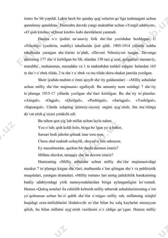 e`r va publisistik maqolalari, yaratgan dramalari, «milliy roman» lari uning jadidchilik harakatining badiiy adabiyotdagi yirik namoyondalaridan biriga aylanganligini ko`rsatadi. hamza «quloq notalari ila eshitilib kelmish milliy tabarruk ashulalarimizning o`rni yo`qolmasun uchun ba`zi qabih she`rlar o`rniga» milliy ruh, millatning istiqlol haqidagi orzu-intilishlarini ifodalovchi so`zlar bilan bu xalq kuylarini muzayyan qilish, bu bilan millatni uyg`otish vazifasini o`z oldiga qo`ygan. hamza milliy istiqlol g`oyalarining musiqa, xalq qalbiga tezroq va ta`sirliroq kirib borishi mumkinligini yaxshi tushungan. shoirning birinchi jahon urushi arafasida xalq orasida mashhur bo`lgan «lo`m-lo`m mamajon» ashulasi ohangida yaratgan. «yig`la turkiston» she`rini olib ko`raylik. lo`m-lo`m, lum-lum mamajon, mamajon, istakonda choy ichgan, lo`m-lo`m mamajon. muammo: hamza millatni jaholat, istibdod botqog`idan qutqarish uchun qanday ijodiy-ma`rifiy ishlarni amalga oshirgan. shoir sifatida milliy taraqqiyotga eltuvchi qaysi she`rlarni yozgan? hamza milatini jaholat, istibdod, ilmsizlik tufayli fojei ahvolga tushgan turkistonni yig`lashga da`vat etadi: sen shunday yig`laginki, xatto «ruxsiz tanlar tebransin», seni shunday ahvolga solgan, o`zini zillatga (tubanlik), xorlikka botgan …