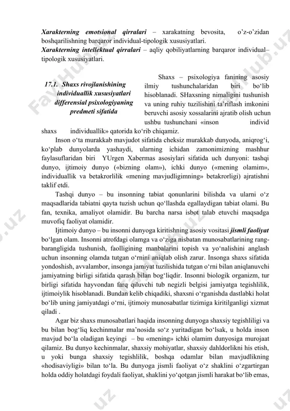 arakterning intellektual qirralari – aqliy qobiliyatlarning barqaror individual–tipologik xususiyatlari. shaxs – psixologiya fanining asosiy ilmiy tushunchalaridan biri bo‘lib hisoblanadi. shaxsning nimaligini tushunish va uning ruhiy tuzilishini ta’riflash imkonini beruvchi asosiy xossalarini ajratib olish uchun ushbu tushunchani «inson individ shaxs individuallik» qatorida ko‘rib chiqamiz. 17.1. shaxs rivojlanishining individuallik xususiyatlari differensial psixologiyaning predmeti sifatida inson o‘ta murakkab mavjudot sifatida cheksiz murakkab dunyoda, aniqrog‘i, ko‘plab dunyolarda yashaydi, ularning ichidan zamonimizning mashhur faylasuflaridan biri yurgen xabermas asosiylari sifatida uch dunyoni: tashqi dunyo, ijtimoiy dunyo («bizning olam»), ichki dunyo («mening olamim», individuallik va betakrorlilik «mening mavjudligimning» betakrorligi) ajratishni taklif etdi. tashqi dunyo – bu insonning tabiat qonunlarini bilishda va ularni o‘z maqsadlarida tabiatni qayta tuzish uchun qo‘llashda egallaydigan tabiat olami. bu fan, texnika, amaliyot olamidir. bu barcha narsa isbot talab etuvchi maqsadga muvofiq faoliyat olamidir. ijtimoiy dunyo – bu insonni dunyoga kiritishning asosiy vositasi jismli faoliyat bo‘lgan olam. insonni atrofdagi olamga va o‘ziga nisbatan munosabatlarining …