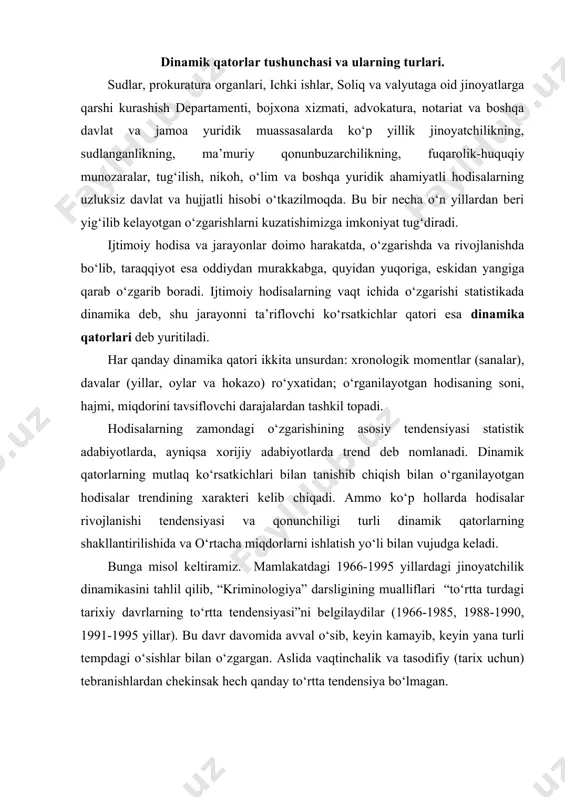 ib, “kriminologiya” darsligining mualliflari “to‘rtta turdagi tarixiy davrlarning to‘rtta tendensiyasi”ni belgilaydilar (1966-1985, 1988-1990, 1991-1995 yillar). bu davr davomida avval o‘sib, keyin kamayib, keyin yana turli tempdagi o‘sishlar bilan o‘zgargan. aslida vaqtinchalik va tasodifiy (tarix uchun) tebranishlardan chekinsak hech qanday to‘rtta tendensiya bo‘lmagan. dinamik qatorlarni tahlil qilish. dinamik qatorlarning ilmiy statistik tahlili o‘rganilayotgan statistik hodisotlarining ob’ektiv xulosalarini olinishning garovidir. dinamik qatorlar yoki vaqtinchalik qatorlar o‘zida konkret statistik kattaliklarning sonli ko‘rinishlarining vaqtdagi bir qismini aks etadi (oy, kvartal, 5 yil va h.k). dinamik satrda ikkita ko‘rsatkich mavjud bo‘ladi: vaqt ko‘rsatkichi (vaqt shkalasi) va satr darajasi (satr darajasining shkalasi). dinamik qatorlar, qoida bo‘yicha xronologik jadval va grafiklar ko‘rinishida bo‘ladi. dinamik qatorlar umumiy ko‘rsatkichlarining ko‘rinishiga ko‘ra mutlaq, nisbiy va o‘rtacha miqdorlarga bo‘linadi. xarakteriga ko‘ra dinamik qatorlar paytli va intervalli dinamik qatorlarga bo‘linib, o‘z navbatida, turli ko‘rinishlarga ega bo‘lishi mumkin: o‘sish surati, ko‘payish surati, koeffitsientlar, indekslar, o‘rtacha kvadrat og‘ish, dispersiyalar va hokazo. paytli qatorlar yuridik …