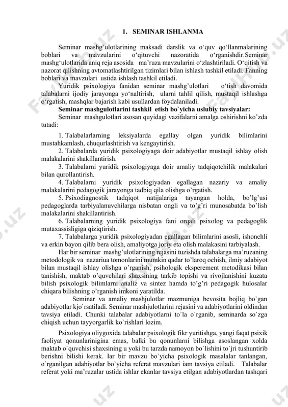 ishonchli va erkin bayon qilib bera olish, amaliyotga joriy eta olish malakasini tarbiyalash. har bir seminar mashg’ulotlarining rejasini tuzishda talabalarga ma’ruzaning metodologik va nazariua tomonlarini mumkin qadar to’laroq ochish, ilmiy adabiyot bilan mustaqil ishlay olishga o’rganish, psihologik eksperement metodikasi bilan tanishish, maktab o’quvchilari shaxsining tarkib topishi va rivojlanishini kuzata bilish psixologik bilimlarni analiz va sintez hamda to’g’ri pedagogik hulosalar chiqara bilishning o’rganish imkoni yaratilda. seminar va amaliy mashјulotlar mazmuniga bevosita boјliq bo`gan adabiyotlar kjo`rsatiladi. seminar mashјulotlarini rejasini va adabiyotlarini oldindan tavsiya etiladi. chunki talabalar adabiyotlarni to`la o`rganib, seminarda so`zga chiqish uchun tayyorgarlik ko`rishlari lozim. psixologiya oliygoxida talabalar psixologik fikr yuritishga, yangi faqat psixik faoliyat qonunlarinigina emas, balki bu qonunlarni bilishga asoslangan xolda maktab o`quvchisi shaxsining u yoki bu tarzda namoyon bo`lishini to`јri tushuntirib berishni bilishi kerak. іar bir mavzu bo`yicha psixologik masalalar tanlangan, o`rganilgan adabiyotlar bo`yicha referat mavzulari іam tavsiya etiladi. talabalar referat yoki ma’ruzalar ustida ishlar ekanlar tavsiya etilgan …
