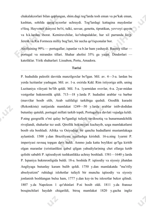 di, biroq mamlakat 1820 y.gacha ingliz bosqinchilari zulmi ostida qoldi. 1820 y. p. inqilo-bidan soʻng islohotlar utkazildi. 1821 y. taʼsis korteslari qabul qilgan liberal konstitutsiya zamindorlarning imtiyozlari va inkvizitsiyani bekor qildi. sanoat korxonalari, jumladan, toʻqimachilik f-kalari barpo etildi, 1853 y.dat.y. ishga tushirildi. ammo p. 20-a. boshlarida ham qoloq mamlakatligicha qolaverdi. 1926 y. 28 mayda hokimiyatni fashistlar egalladi. 1911 y. konstitutsiyasi bekor qilindi, parlament tarqatib yuborildi. 1932 y. davlat toʻntarishi boʻlib, a. di oliveyra salazar butun hokimiyatni koʻlga oldi. 1933 y. "yangi davlat" konstitutsiyasi joriy qili-nib, unda fashistik diktatura krnunlashtirildi. barcha muxolifat partiyalar faoliyati man qilindi. mustamlakalarda ham siyosiy zulm kuchaytirildi. 2-jahon urushida p. betaraf turdi. urushdan keyin mamlakatda demokra-tik harakat kuchaydi. mustamlakalarda ozodlik harakati avj oldi. mustamla-kachilik urushi p. iqtisodiyotini juda zaiflashtirib quydi. mamlakatda, hatto armiya safida ham norozilik kay-fiyati tarkaldi. 1974 y. 25 apr.da fashizm diktaturasi barham topdi va hokimiyat general di spinola boshliq milliy najot kengashi qoʻliga oʻtdi. …
