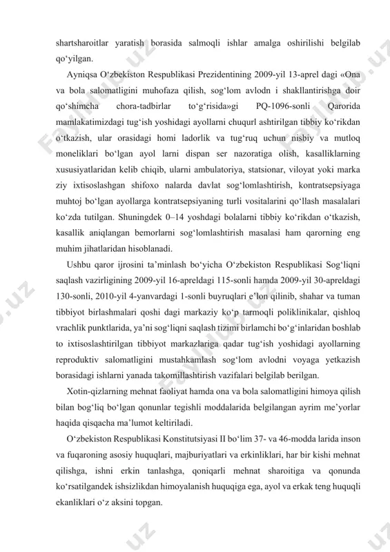 lashmalari qoshi dagi markaziy ko‘p tarmoqli poliklinikalar, qishloq vrachlik punktlarida, ya’ni sog‘liqni saqlash tizimi birlamchi bo‘g‘inlaridan boshlab to ixtisoslashtirilgan tibbiyot markazlariga qadar tug‘ish yoshidagi ayollarning reproduktiv salomatligini mustahkamlash sog‘lom avlodni voyaga yetkazish borasidagi ishlarni yanada takomillashtirish vazifalari belgilab berilgan. xotin-qizlarning mehnat faoliyat hamda ona va bola salomatligini himoya qilish bilan bog‘liq bo‘lgan qonunlar tegishli moddalarida belgilangan ayrim me’yorlar haqida qisqacha ma’lumot keltiriladi. o‘zbekiston respublikasi konstitutsiyasi ii bo‘lim 37- va 46-modda larida inson va fuqaroning asosiy huquqlari, majburiyatlari va erkinliklari, har bir kishi mehnat qilishga, ishni erkin tanlashga, qoniqarli mehnat sharoitiga va qonunda ko‘rsatilgandek ishsizlikdan himoyalanish huquqiga ega, ayol va erkak teng huquqli ekanliklari o‘z aksini topgan. homilador ayollarning mehnat muhofazasi, ayrim toifadagi ho milad orlarga beriladigan qo‘shimcha kafolatlar va imtiyozlar o‘zbekiston respublikasi «mehnat kodeksi» da belgilab qo‘yilgan. kodeksning: 224-moddasida. «homilador ayollarni va bolasi bor ayollarni ishga qabul qilishni rad etish va uning ish haqini kamaytirish taqiqlanadi. homilador ayolni yoki 3 …