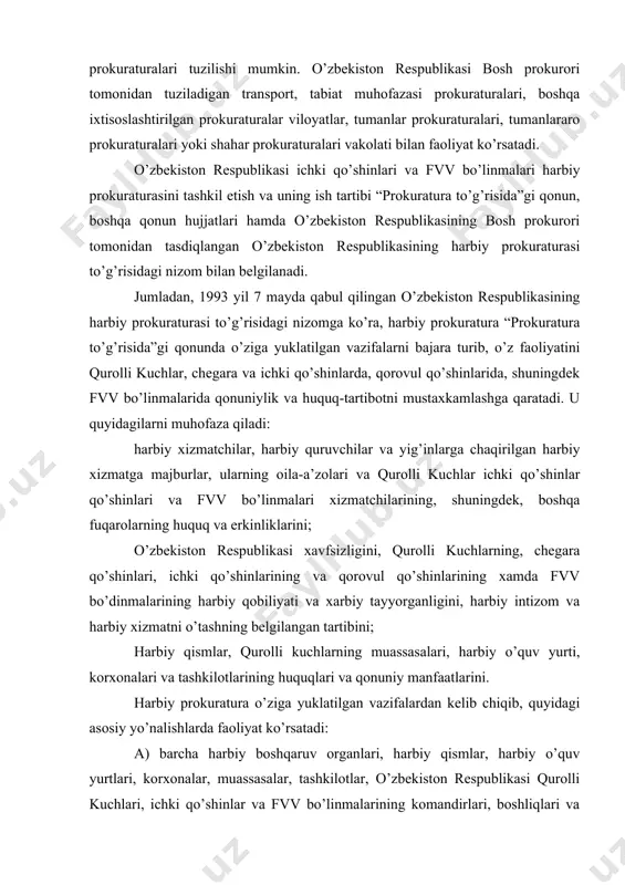 da fvv bo’dinmalarining harbiy qobiliyati va xarbiy tayyorganligini, harbiy intizom va harbiy xizmatni o’tashning belgilangan tartibini; harbiy qismlar, qurolli kuchlarning muassasalari, harbiy o’quv yurti, korxonalari va tashkilotlarining huquqlari va qonuniy manfaatlarini. harbiy prokuratura o’ziga yuklatilgan vazifalardan kelib chiqib, quyidagi asosiy yo’nalishlarda faoliyat ko’rsatadi: a) barcha harbiy boshqaruv organlari, harbiy qismlar, harbiy o’quv yurtlari, korxonalar, muassasalar, tashkilotlar, o’zbekiston respublikasi qurolli kuchlari, ichki qo’shinlar va fvv bo’linmalarining komandirlari, boshliqlari va boshqa mansabdor shaxslari tomonidan, harbiy chaqiruvdagilar, shuningdek, qurollik kuchlar, ichki qo’shinlar va fvv bo’linmalarining ishchilari va xizmatchilari tomonidan o’z xizmat vazifalarini bajarish paytida qonunlarga, nizomlarga va boshqa xarbiy qonun xujjatlariga amal qilishini nazorat kilish; b) qurollik kuchlardagi surishtiruv, xarbiy prokratura tergovchilari oroganlari shuningdek, mxx surishtiruv organlari, tergovchilari tomonidan xarbiy sudlarga taluqliy jinoiy ishlarni tergov qilish paytida qonunlarga amal qilishini nazorat qilish; v) sudlarda ishlarni ko’rib chikish paytida ishti’rok etish va sud ishlari to’g’risidagi qonunlarni bajarilishini nazoran qilish; g) gauptvaxtalar, shuningdek xibsga olinganlarni …