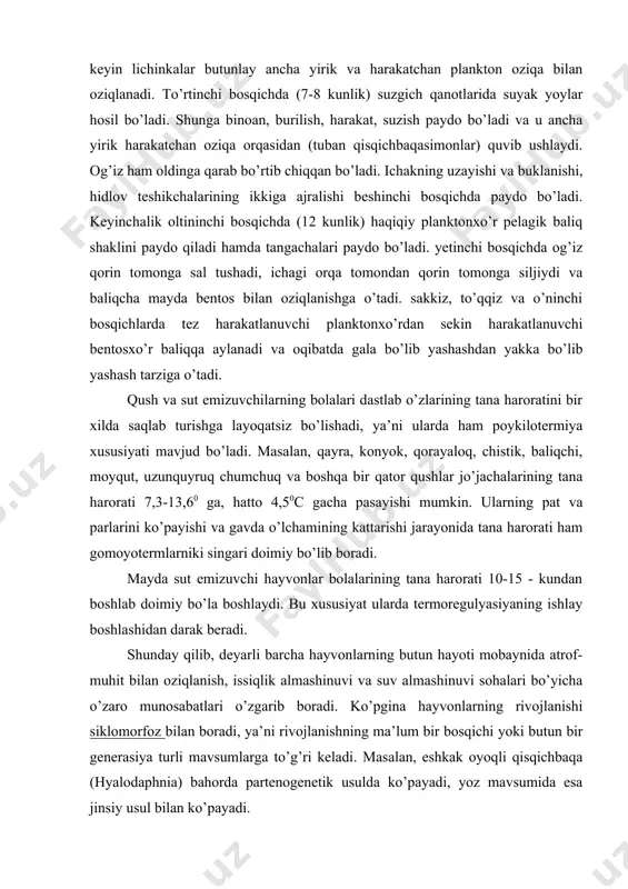k, baliqchi, moyqut, uzunquyruq chumchuq va boshqa bir qator qushlar jo’jachalarining tana harorati 7,3-13,60 ga, hatto 4,50c gacha pasayishi mumkin. ularning pat va parlarini ko’payishi va gavda o’lchamining kattarishi jarayonida tana harorati ham gomoyotermlarniki singari doimiy bo’lib boradi. mayda sut emizuvchi hayvonlar bolalarining tana harorati 10-15 - kundan boshlab doimiy bo’la boshlaydi. bu xususiyat ularda termoregulyasiyaning ishlay boshlashidan darak beradi. shunday qilib, deyarli barcha hayvonlarning butun hayoti mobaynida atrof- muhit bilan oziqlanish, issiqlik almashinuvi va suv almashinuvi sohalari bo’yicha o’zaro munosabatlari o’zgarib boradi. ko’pgina hayvonlarning rivojlanishi siklomorfoz bilan boradi, ya’ni rivojlanishning ma’lum bir bosqichi yoki butun bir generasiya turli mavsumlarga to’g’ri keladi. masalan, eshkak oyoqli qisqichbaqa (hyalodaphnia) bahorda partenogenetik usulda ko’payadi, yoz mavsumida esa jinsiy usul bilan ko’payadi. avlodlarning mavsumlar bo’yicha gallanishi o’simlik shiralarida ham ma’lum. masalan, xmel (qulmoq) o’simligi shirasi (phorodon humili) bahorda qaroli daraxtida yashaydi; may va iyun oylarida paydo bo’lgan qanotli generasiyasi xmel o’simligiga bir necha avlod …