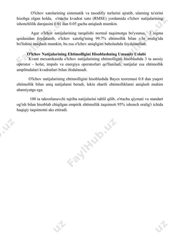 t og'ishish (σ) va dispersiya (σ²) kabi statistik ko'rsatkichlar yordamida 95% ishonch oralig'ida o'lchov natijalarining aniqligini baholash mumkin, bu esa o'lchov xatolig'ining ehtimolligini aniqlashga yordam beradi. o'lchov xatolarining sistematik va tasodifiy turlarini ajratib, ularning ta'sirini hisobga olgan holda, o'rtacha kvadrat xato (rmse) yordamida o'lchov natijalarining ishonchlilik darajasini 0.01 dan 0.05 gacha aniqlash mumkin. agar o'lchov natijalarining tarqalishi normal taqsimotga bo'ysunsa, 3 sigma qoidasidan foydalanib, o'lchov xatolig'ining 99.7% ehtimollik bilan ±3σ oralig'ida bo'lishini aniqlash mumkin, bu esa o'lchov aniqligini baholashda foydalaniladi. o'lchov natijalarining ehtimolligini hisoblashning umumiy uslubi kvant mexanikasida o'lchov natijalarining ehtimolligini hisoblashda 3 ta asosiy operator - holat, impuls va energiya operatorlari qo'llaniladi, natijalar esa ehtimollik amplitudalari kvadratlari bilan ifodalanadi. o'lchov natijalarining ehtimolligini hisoblashda bayes teoremasi 0.8 dan yuqori ehtimollik bilan aniq natijalarni beradi, lekin shartli ehtimolliklarni aniqlash muhim ahamiyatga ega. 100 ta takrorlanuvchi tajriba natijalarini tahlil qilib, o'rtacha qiymati va standart og'ish bilan hisoblab chiqilgan empirik ehtimollik taqsimoti 95% …