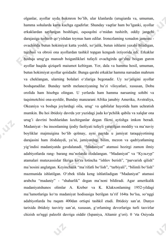 i bir shaxsni sovchi qilib yuborganlar. agar yigit rozi boisa, soddagina to‘y boiib, kuyov kelinnikiga ko‘chib kelgan. ona urug’i davrida kelin va kuyovning o‘z ona urug’larida yashab vaqti-vaqti bilan uchrashib turish odati bo’lgan. bunday odat dislokal joylashish nomini olgan. matriarxat davrida ona oilasi alohida qo‘rg‘on yoki uyda yashovchi, har jihatdan mustahkam bog’angan jamoadan - kommunadek, zich uyushgan xo‘jalik tashkilotidan iborat bo’lib, ba’zi shaxsiy buyumlardan tashqari barcha buyumlar oilaniki hisoblangan. shu bilan birga ishlab chiqarish va iste’mol buyumlari umumiy boigan. oila tepasida esa aqlli, tadbirkor, oq-qorani tanigan, eng keksa ayol turgan. u xonadonning barcha ishlariga rahnamolik qilgan. shunday qilib, rivoj topgan ona urug’i davrida ijtimoiy turmushda ham, oilada ham ayollar ustunlikka ega bo’lganlar. rivojlangan ona urug’i davrida oila urug‘ hatto qabila tepasida ham ayol turgan degan ma’lumotlar bor. erkaklar ularga tobe bo’lib, hatto kamsitilgan ham. amerikadagi seneka qabilasining irokezlari orasida ko‘p yillar yashagan artur raytning yozishicha, irokez ayollari erni boshqa klanlardan …