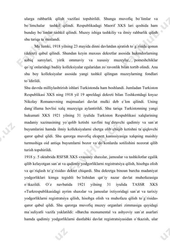 asidagi ayrim shaxslar va jamoalar ixtiyoridagi san`at va tarixiy yodgorliklarni registratsiya qilish, hisobga olish va muhofaza qilish to`g`risida» qaror qabul qildi. shu qarorga muvofiq muzey organlari zimmasiga quyidagi ma`suliyatli vazifa yuklatildi: «barcha monumental va ashyoviy san`at asarlari hamda qadimiy yodgorliklarni dastlabki davlat registratsiyasidan o`tkazish, ular kimning ixtiyorida bo`lishidan qat`iy nazar hamda yaxlit to`plam shaklida, ham alohida predmet shaklida ro`yxatdan o`tkazish». qarorda ko`rsatilgandek ro`yxatdan o`tgandan keyin turkomstaris hisobida qoldirilgan to`plamlar va alohida san`at yodgorliklari davlat nazorati ostida bo`ldi. shundan keyin ularni sotish va chetga olib chiqib ketish, bir shaxsdan ikkinchi shaxsga o`tkazish ta`qiqlandi. ularni ta`mirlash, tuzatish uning joylardagi organlarining zimmasiga yuklandi va ular tomonidan qayd qilib borildi. bu qaror asosan hususiy egalarning ixtiyorida bo`lgan yodgorliklarni nazarda tutar edi. ularning egalari qaror qabul qilingandan boshlab uch oy muddat ichida o`zlarining to`plamlari haqida ma`lumot berishlari shart edi. badiiy ilmiy yoki tarixiy jihatdan o`ta qimmatli bo`lgan yodgorliklar agar ularning muhofazasi xavf ostida qolgan, egasi …